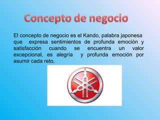El concepto de negocio es el Kando, palabra japonesa
que expresa sentimientos de profunda emoción y
satisfacción cuando se encuentra un valor
excepcional, es alegría y profunda emoción por
asumir cada reto.
 