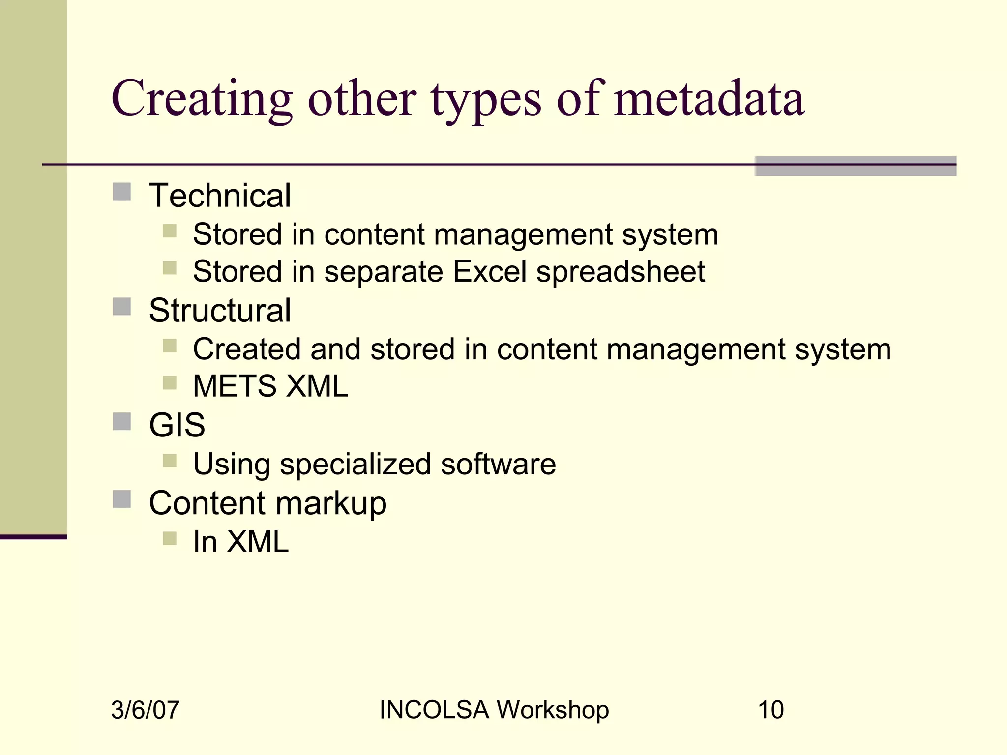 3/6/07 INCOLSA Workshop 10
Creating other types of metadata
 Technical
 Stored in content management system
 Stored in separate Excel spreadsheet
 Structural
 Created and stored in content management system
 METS XML
 GIS
 Using specialized software
 Content markup
 In XML
 