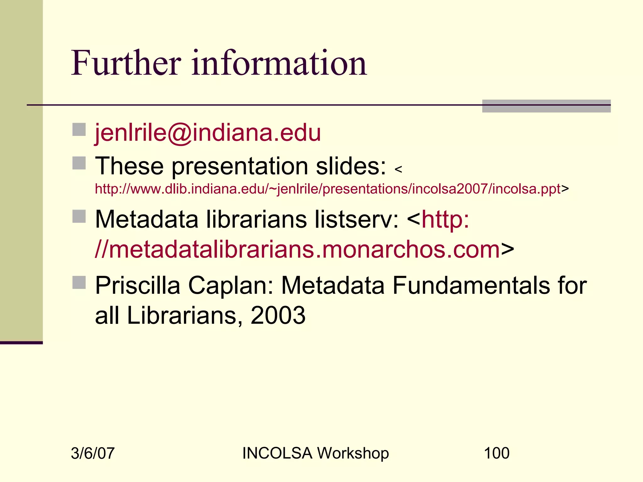 3/6/07 INCOLSA Workshop 100
Further information
 jenlrile@indiana.edu
 These presentation slides: <
http://www.dlib.indiana.edu/~jenlrile/presentations/incolsa2007/incolsa.ppt>
 Metadata librarians listserv: <http:
//metadatalibrarians.monarchos.com>
 Priscilla Caplan: Metadata Fundamentals for
all Librarians, 2003
 