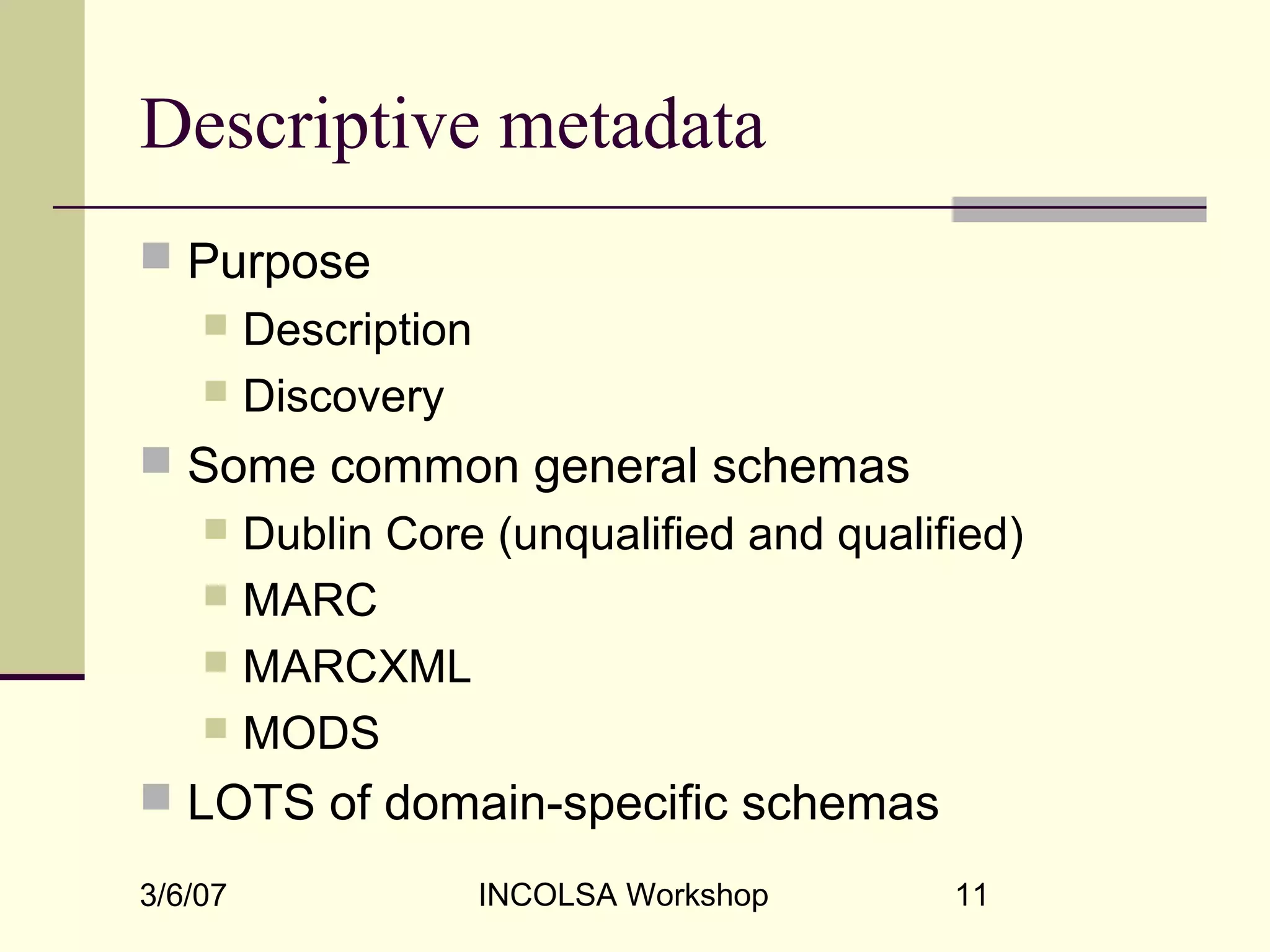 3/6/07 INCOLSA Workshop 11
Descriptive metadata
 Purpose
 Description
 Discovery
 Some common general schemas
 Dublin Core (unqualified and qualified)
 MARC
 MARCXML
 MODS
 LOTS of domain-specific schemas
 