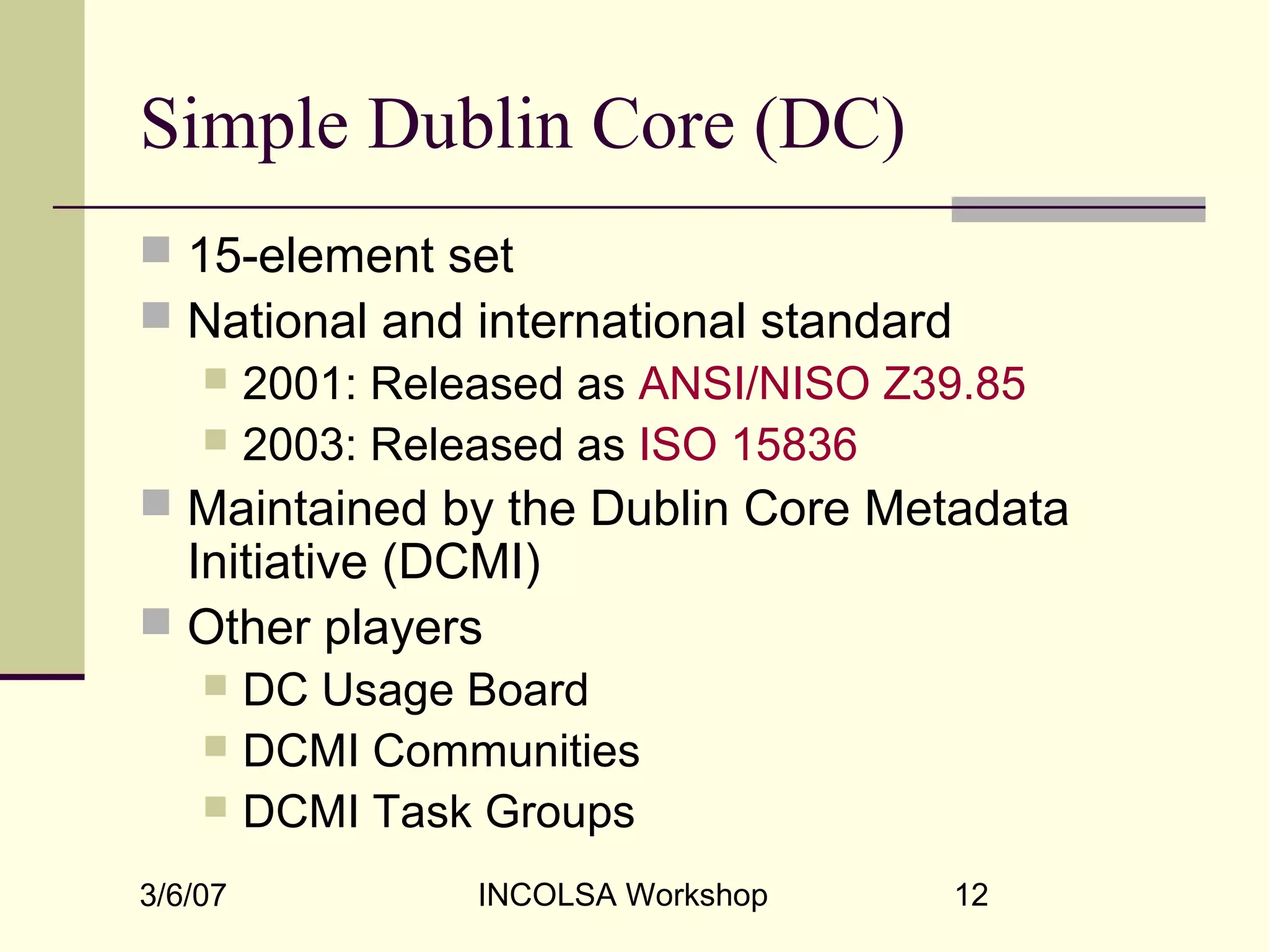 3/6/07 INCOLSA Workshop 12
Simple Dublin Core (DC)
 15-element set
 National and international standard
 2001: Released as ANSI/NISO Z39.85
 2003: Released as ISO 15836
 Maintained by the Dublin Core Metadata
Initiative (DCMI)
 Other players
 DC Usage Board
 DCMI Communities
 DCMI Task Groups
 
