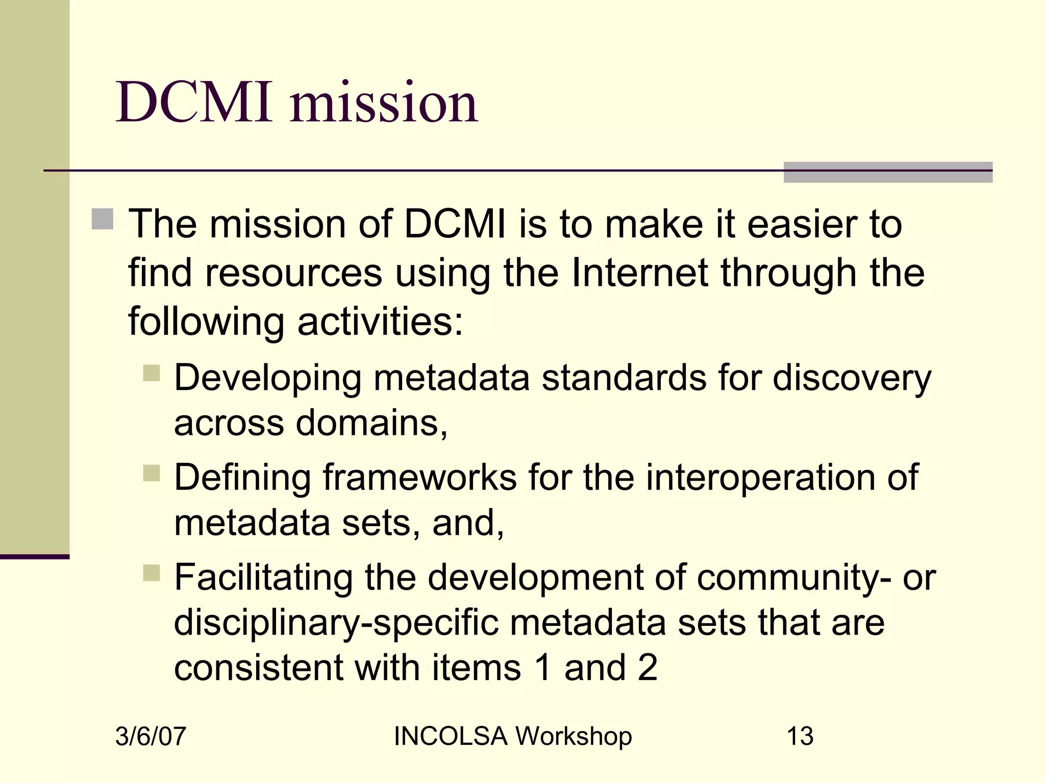 3/6/07 INCOLSA Workshop 13
DCMI mission
 The mission of DCMI is to make it easier to
find resources using the Internet through the
following activities:
 Developing metadata standards for discovery
across domains,
 Defining frameworks for the interoperation of
metadata sets, and,
 Facilitating the development of community- or
disciplinary-specific metadata sets that are
consistent with items 1 and 2
 