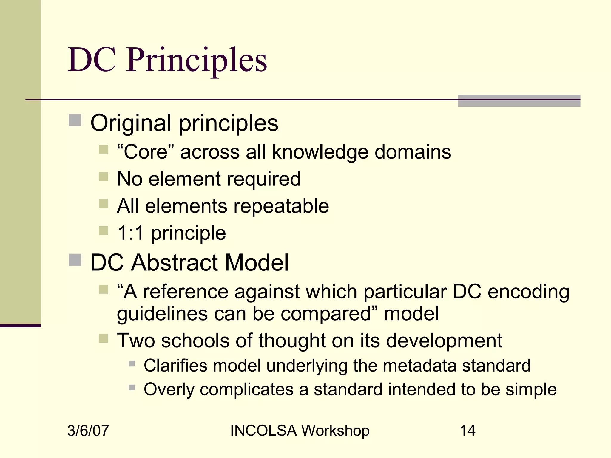 3/6/07 INCOLSA Workshop 14
DC Principles
 Original principles
 “Core” across all knowledge domains
 No element required
 All elements repeatable
 1:1 principle
 DC Abstract Model
 “A reference against which particular DC encoding
guidelines can be compared” model
 Two schools of thought on its development
 Clarifies model underlying the metadata standard
 Overly complicates a standard intended to be simple
 