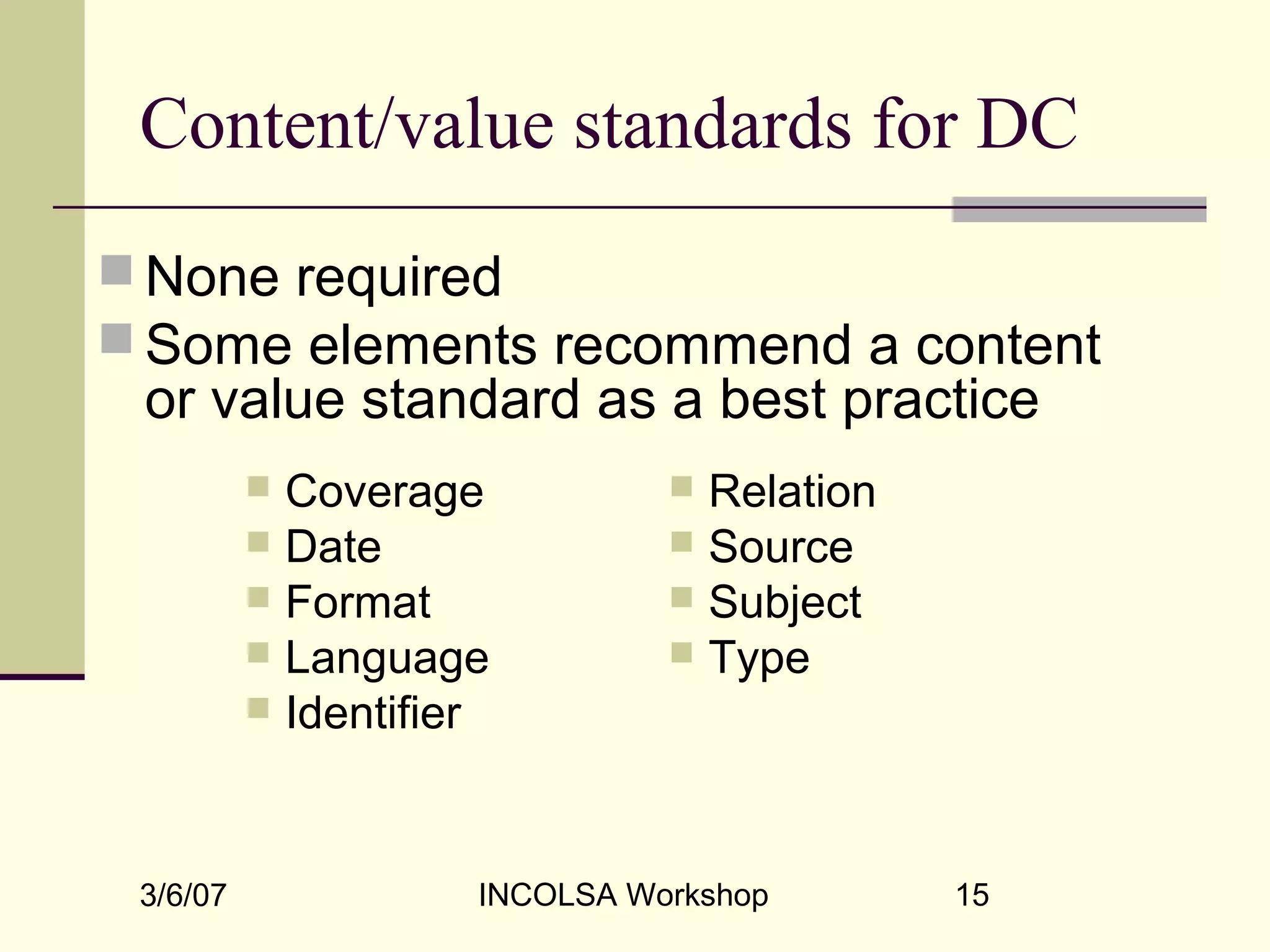 3/6/07 INCOLSA Workshop 15
Content/value standards for DC
 None required
 Some elements recommend a content
or value standard as a best practice
 Relation
 Source
 Subject
 Type
 Coverage
 Date
 Format
 Language
 Identifier
 