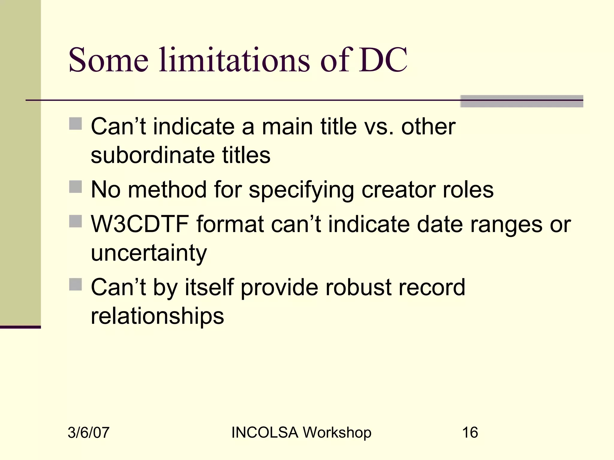 3/6/07 INCOLSA Workshop 16
Some limitations of DC
 Can’t indicate a main title vs. other
subordinate titles
 No method for specifying creator roles
 W3CDTF format can’t indicate date ranges or
uncertainty
 Can’t by itself provide robust record
relationships
 