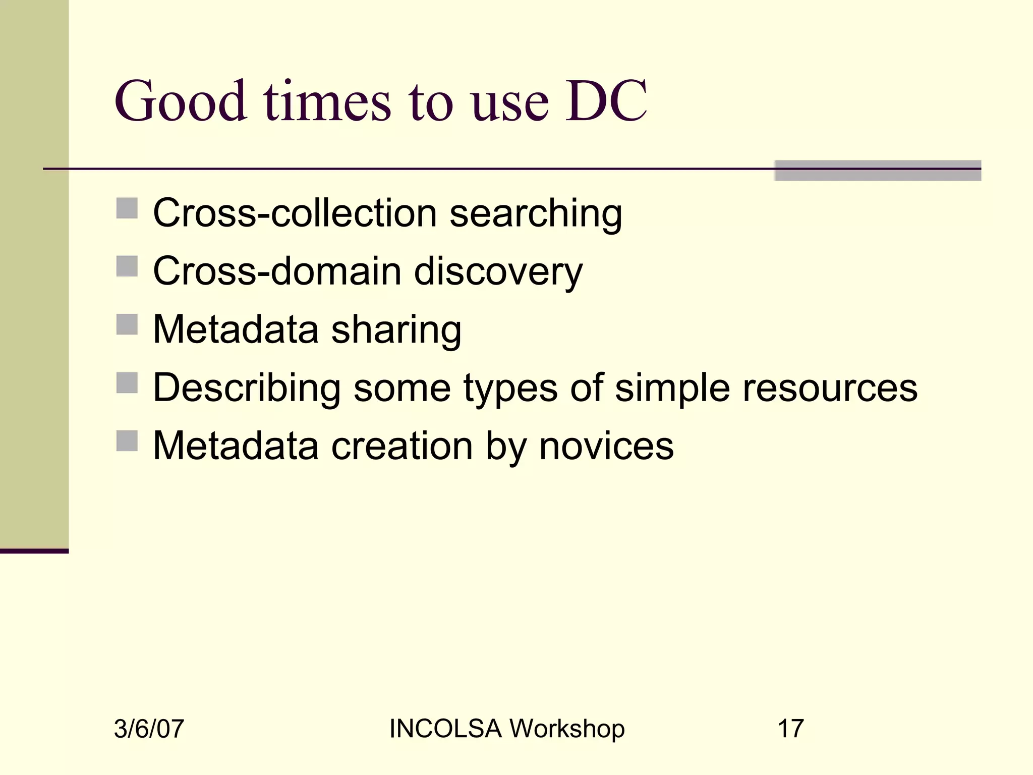 3/6/07 INCOLSA Workshop 17
Good times to use DC
 Cross-collection searching
 Cross-domain discovery
 Metadata sharing
 Describing some types of simple resources
 Metadata creation by novices
 