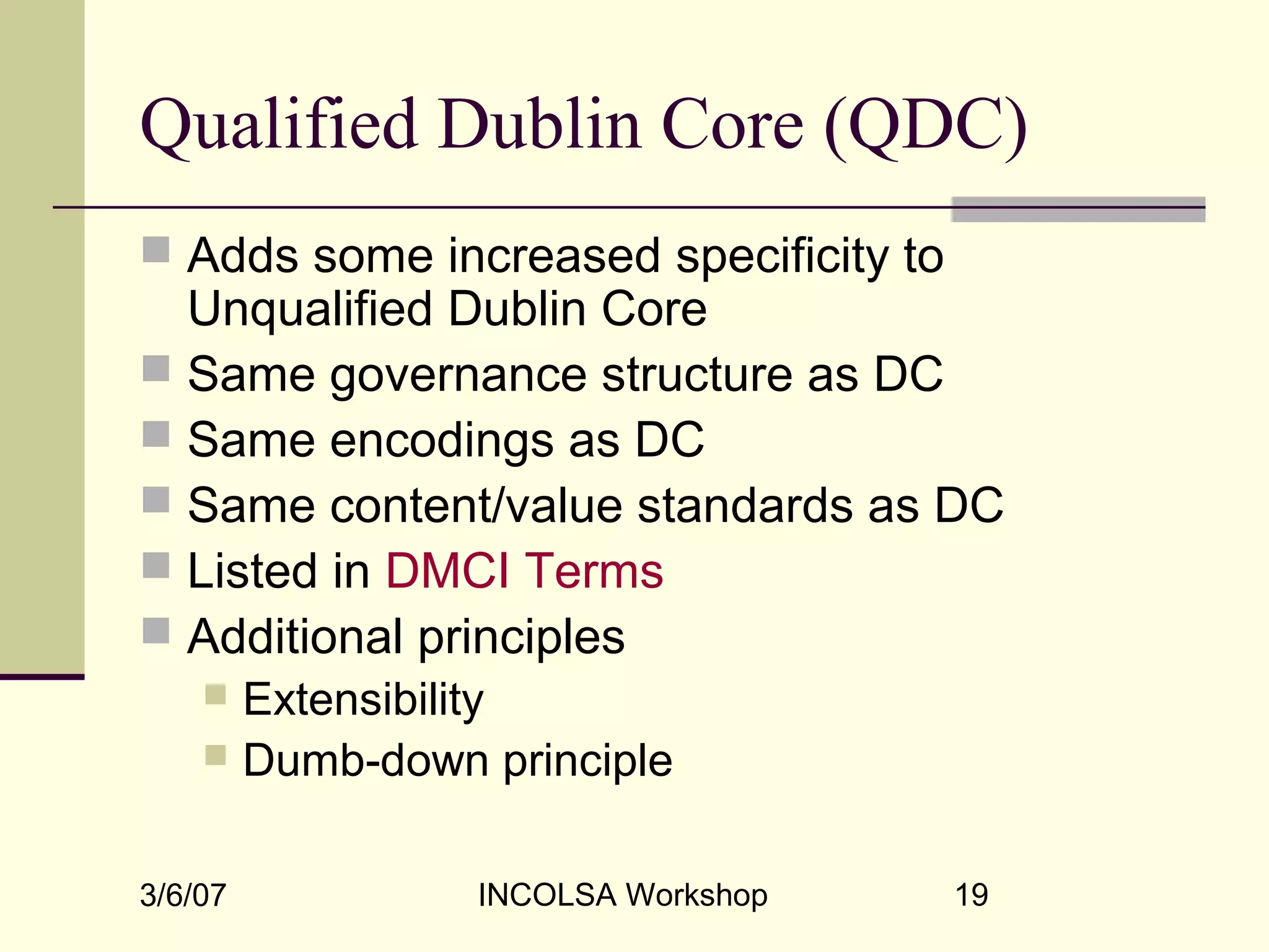 3/6/07 INCOLSA Workshop 19
Qualified Dublin Core (QDC)
 Adds some increased specificity to
Unqualified Dublin Core
 Same governance structure as DC
 Same encodings as DC
 Same content/value standards as DC
 Listed in DMCI Terms
 Additional principles
 Extensibility
 Dumb-down principle
 