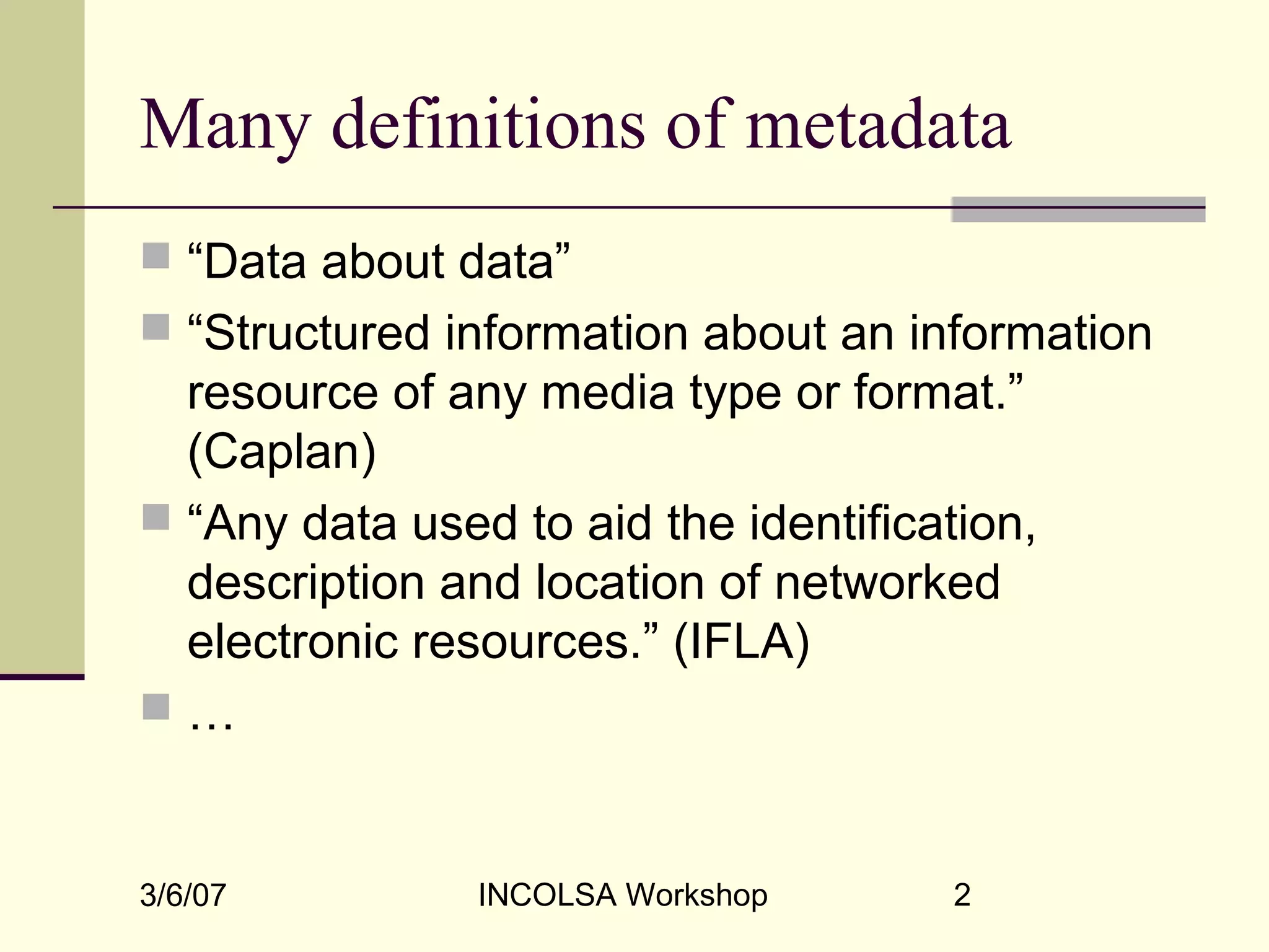 3/6/07 INCOLSA Workshop 2
Many definitions of metadata
 “Data about data”
 “Structured information about an information
resource of any media type or format.”
(Caplan)
 “Any data used to aid the identification,
description and location of networked
electronic resources.” (IFLA)
 …
 