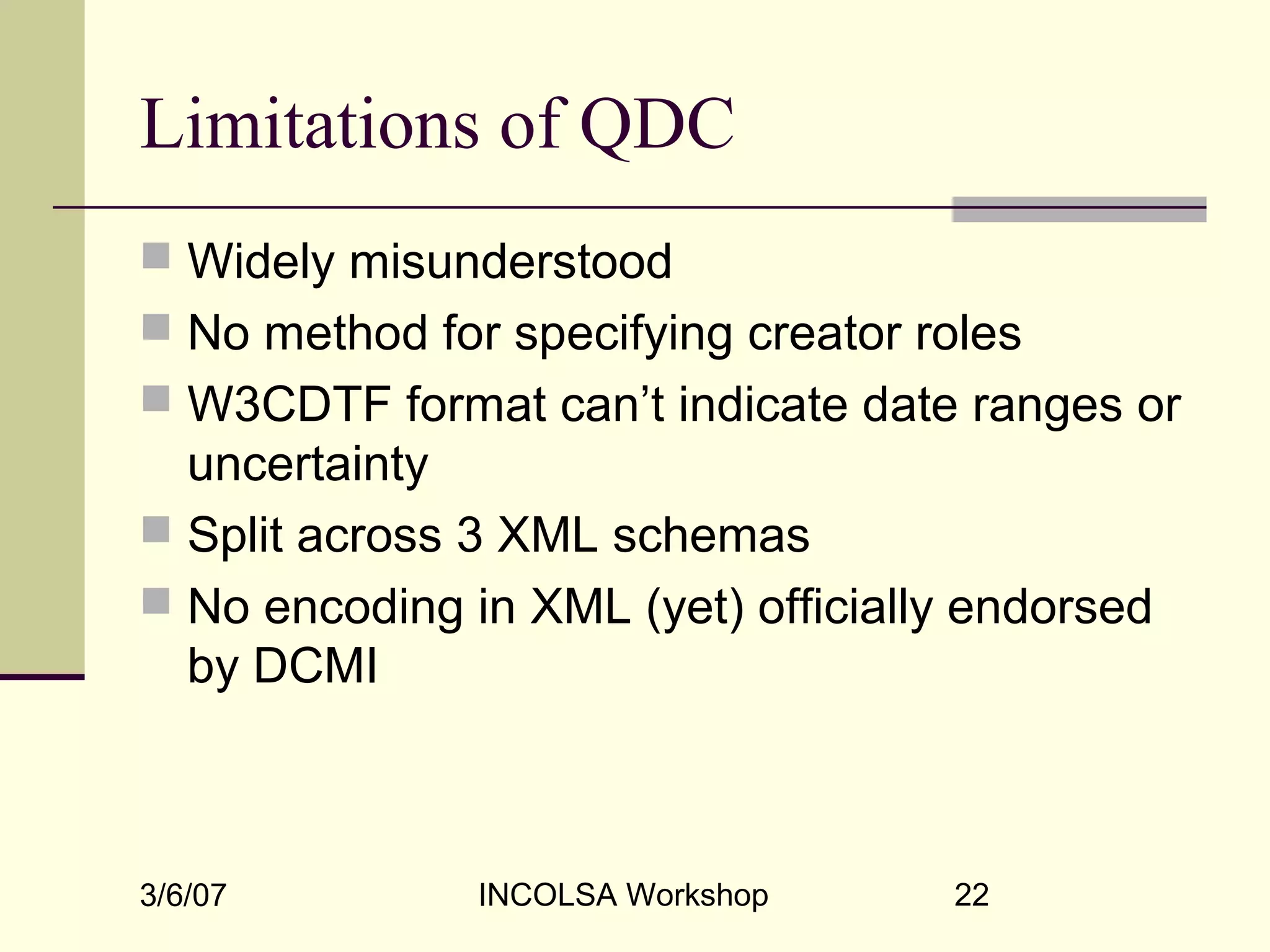 3/6/07 INCOLSA Workshop 22
Limitations of QDC
 Widely misunderstood
 No method for specifying creator roles
 W3CDTF format can’t indicate date ranges or
uncertainty
 Split across 3 XML schemas
 No encoding in XML (yet) officially endorsed
by DCMI
 