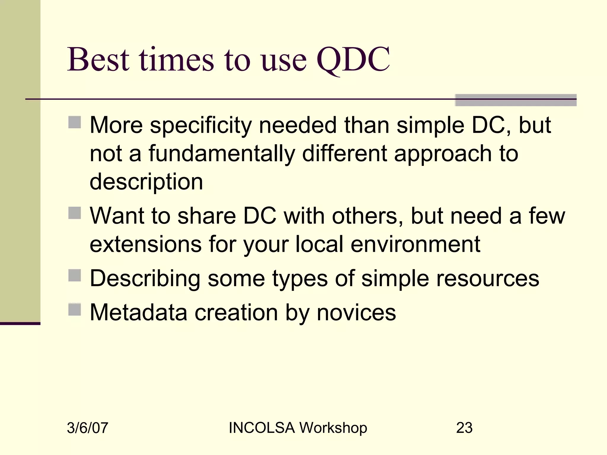 3/6/07 INCOLSA Workshop 23
Best times to use QDC
 More specificity needed than simple DC, but
not a fundamentally different approach to
description
 Want to share DC with others, but need a few
extensions for your local environment
 Describing some types of simple resources
 Metadata creation by novices
 