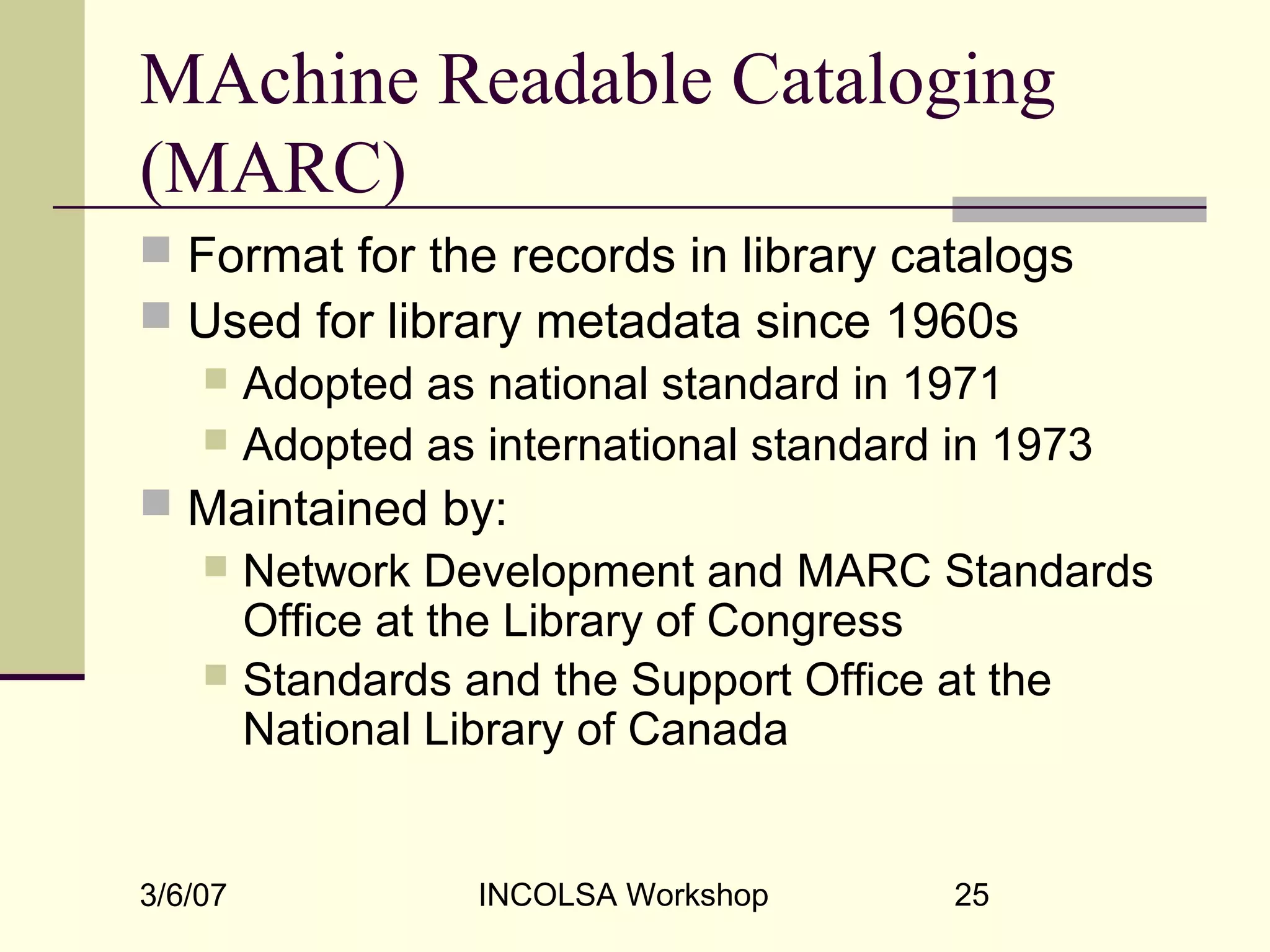 3/6/07 INCOLSA Workshop 25
MAchine Readable Cataloging
(MARC)
 Format for the records in library catalogs
 Used for library metadata since 1960s
 Adopted as national standard in 1971
 Adopted as international standard in 1973
 Maintained by:
 Network Development and MARC Standards
Office at the Library of Congress
 Standards and the Support Office at the
National Library of Canada
 