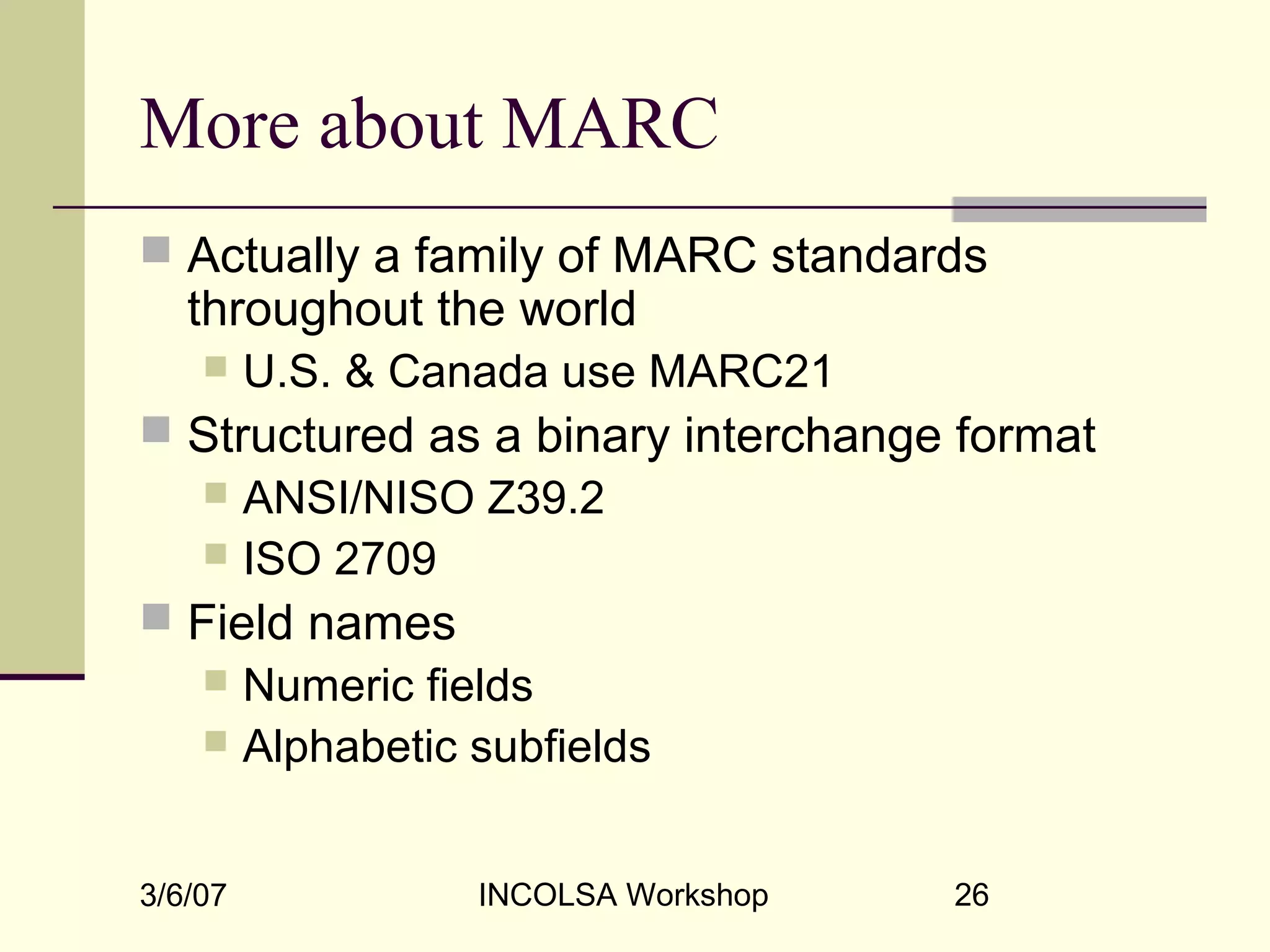 3/6/07 INCOLSA Workshop 26
More about MARC
 Actually a family of MARC standards
throughout the world
 U.S. & Canada use MARC21
 Structured as a binary interchange format
 ANSI/NISO Z39.2
 ISO 2709
 Field names
 Numeric fields
 Alphabetic subfields
 