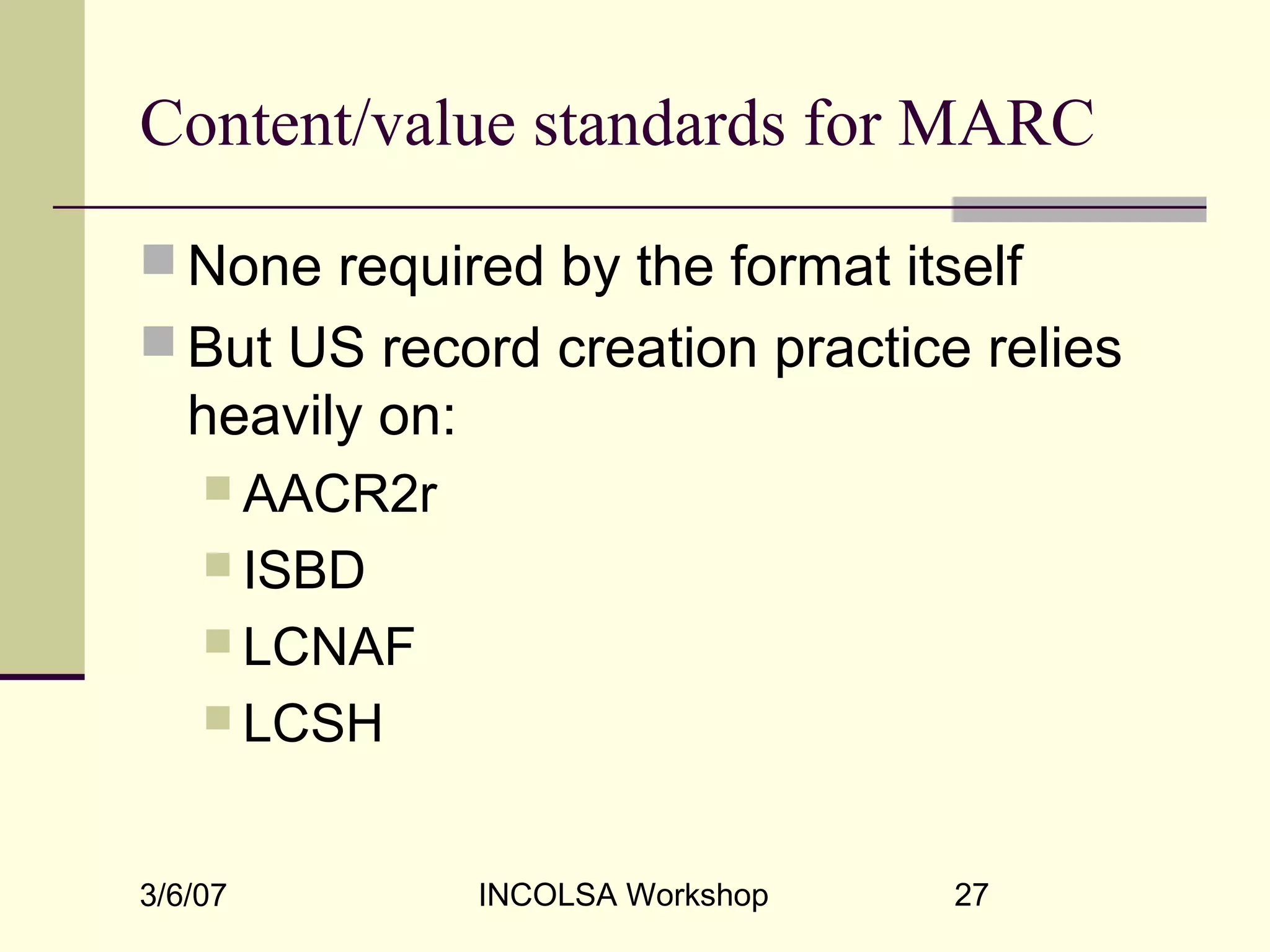 3/6/07 INCOLSA Workshop 27
Content/value standards for MARC
 None required by the format itself
 But US record creation practice relies
heavily on:
 AACR2r
 ISBD
 LCNAF
 LCSH
 