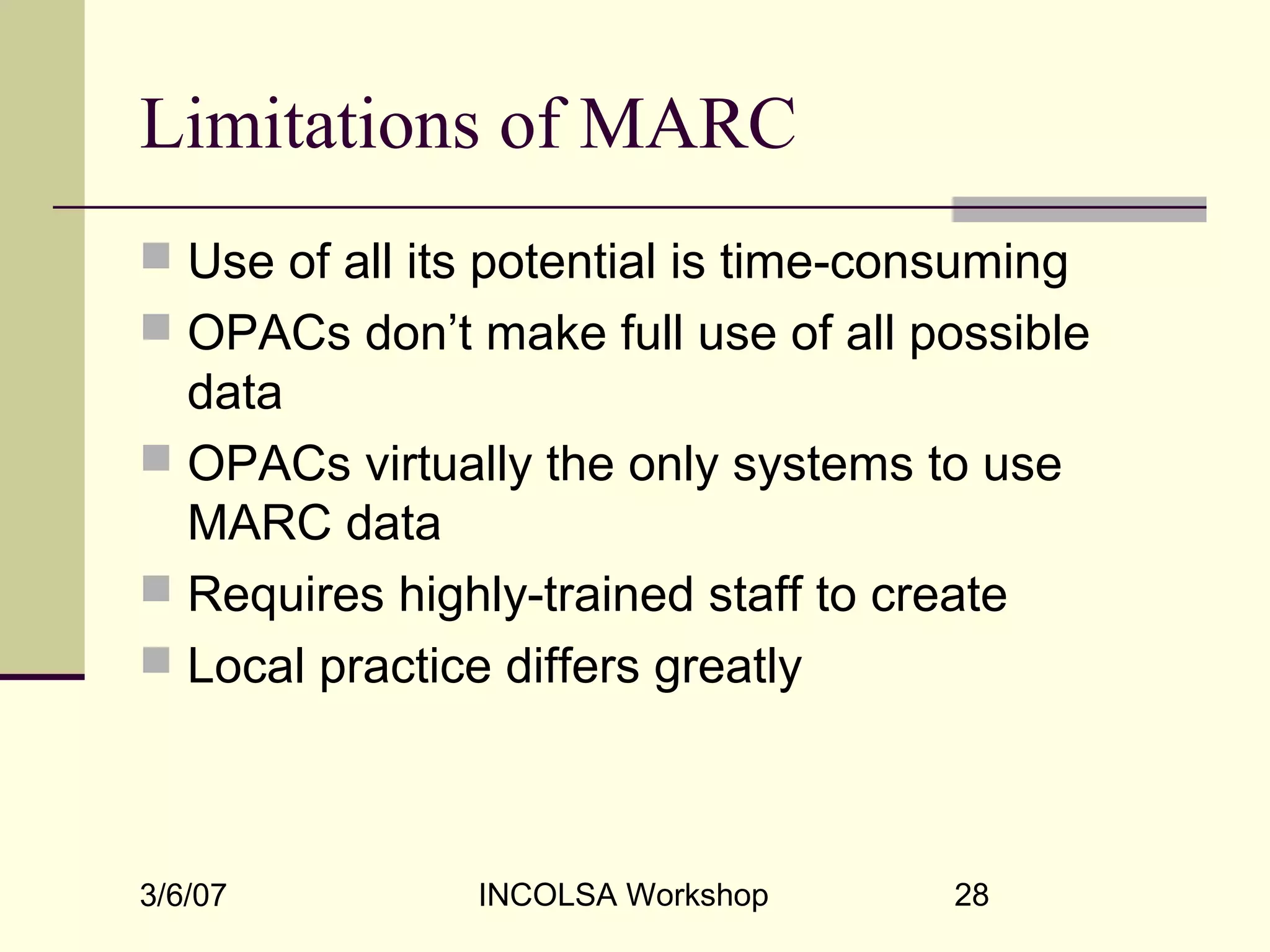 3/6/07 INCOLSA Workshop 28
Limitations of MARC
 Use of all its potential is time-consuming
 OPACs don’t make full use of all possible
data
 OPACs virtually the only systems to use
MARC data
 Requires highly-trained staff to create
 Local practice differs greatly
 