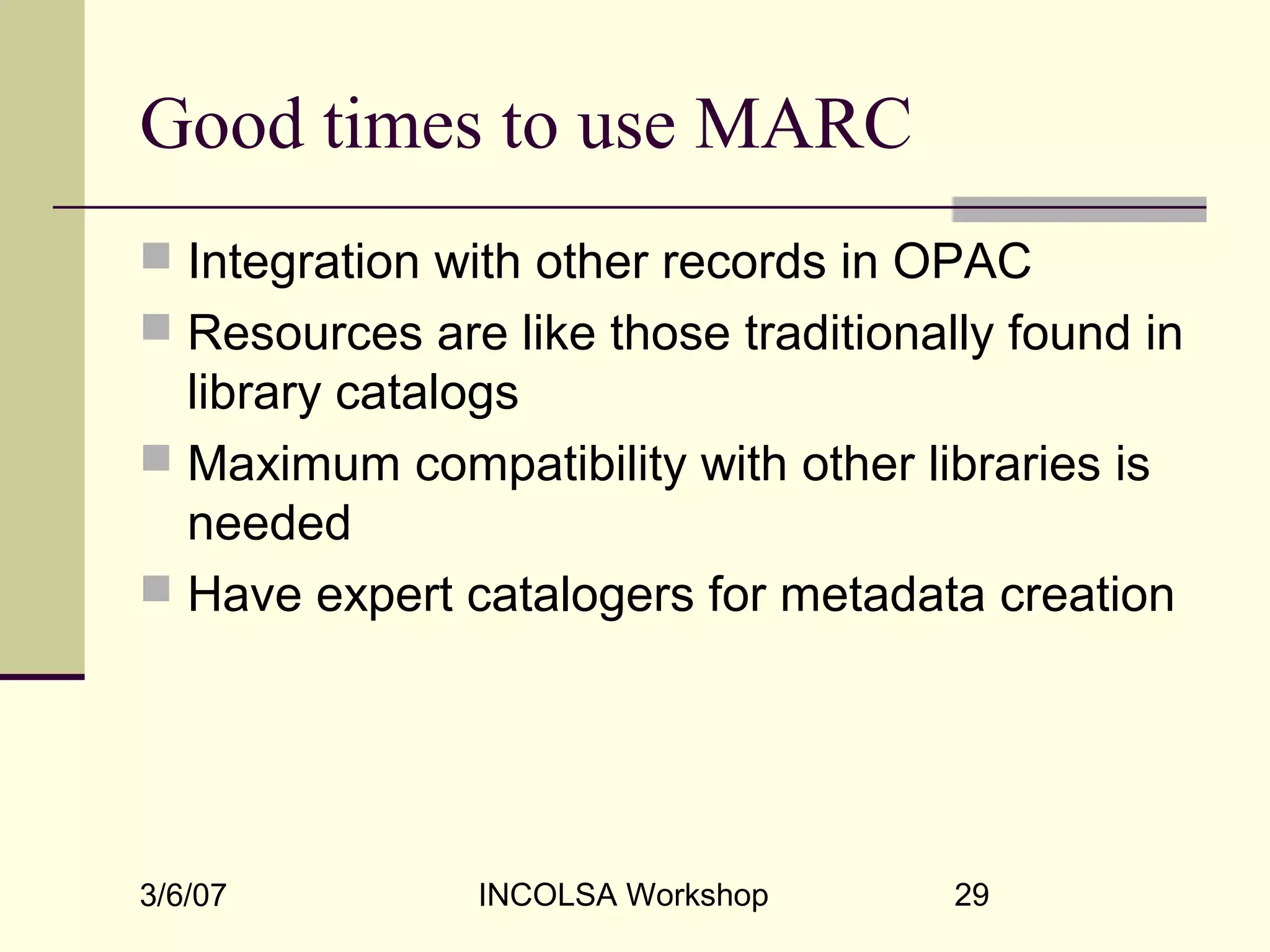 3/6/07 INCOLSA Workshop 29
Good times to use MARC
 Integration with other records in OPAC
 Resources are like those traditionally found in
library catalogs
 Maximum compatibility with other libraries is
needed
 Have expert catalogers for metadata creation
 