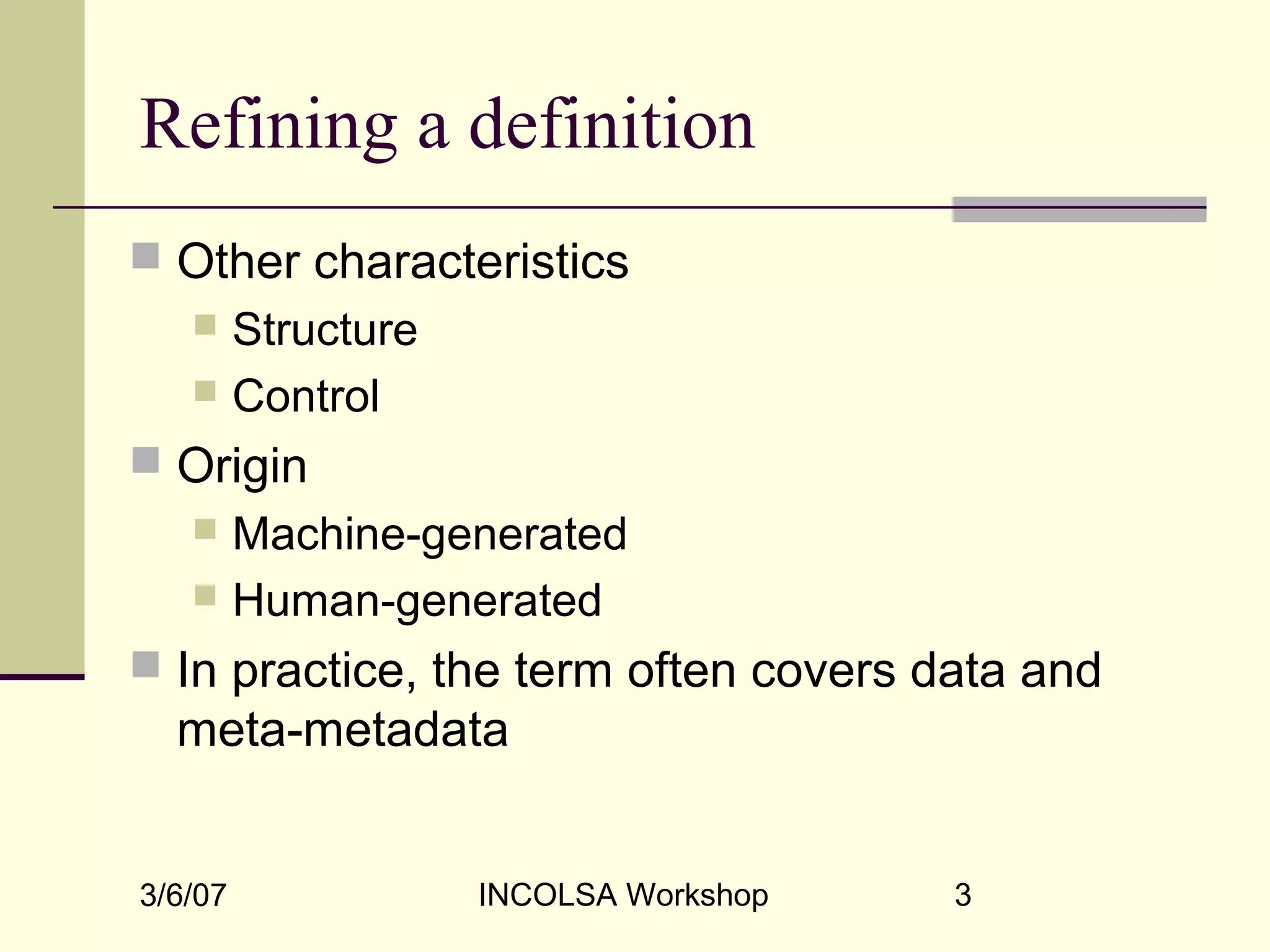 3/6/07 INCOLSA Workshop 3
Refining a definition
 Other characteristics
 Structure
 Control
 Origin
 Machine-generated
 Human-generated
 In practice, the term often covers data and
meta-metadata
 