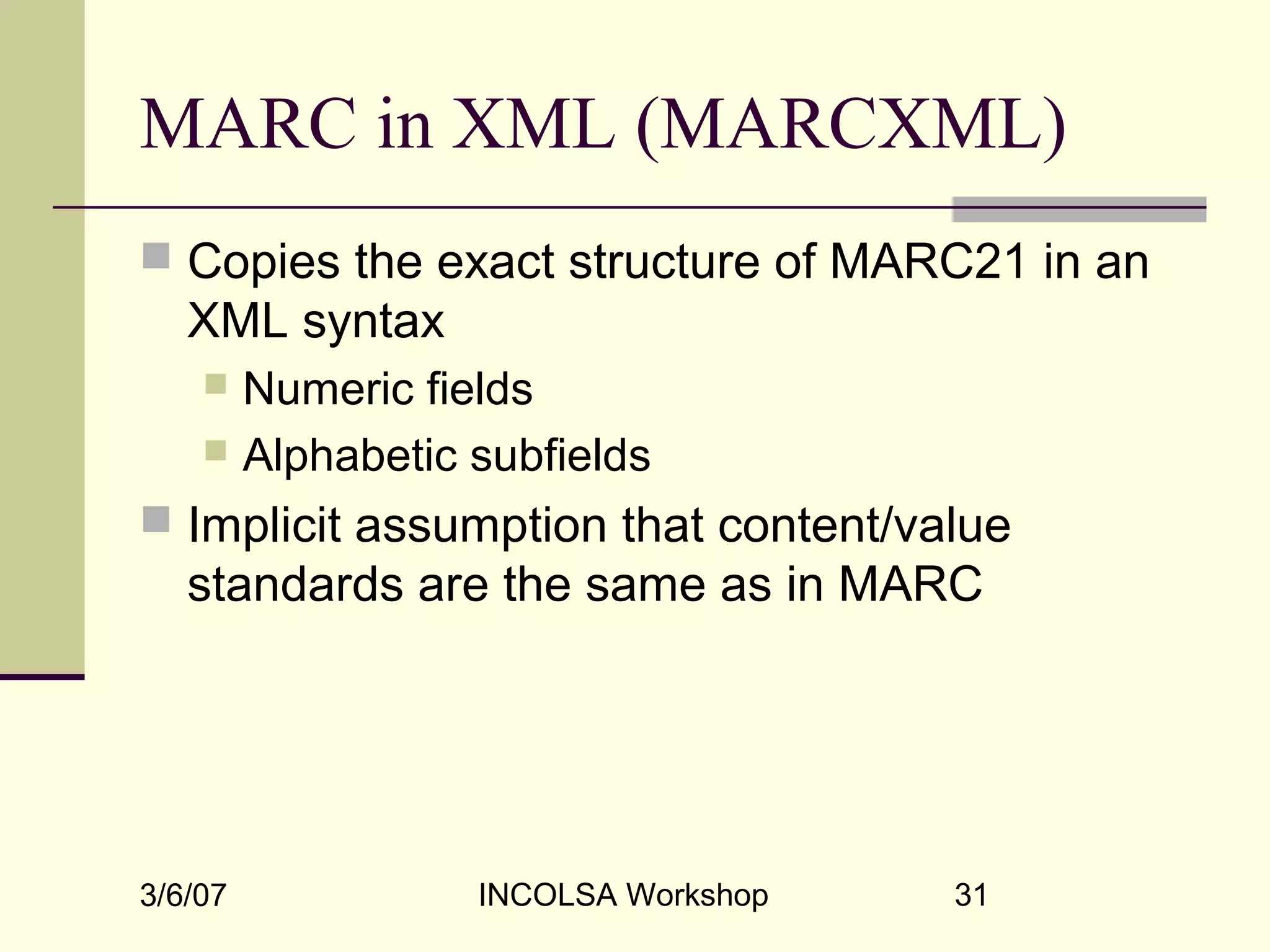 3/6/07 INCOLSA Workshop 31
MARC in XML (MARCXML)
 Copies the exact structure of MARC21 in an
XML syntax
 Numeric fields
 Alphabetic subfields
 Implicit assumption that content/value
standards are the same as in MARC
 