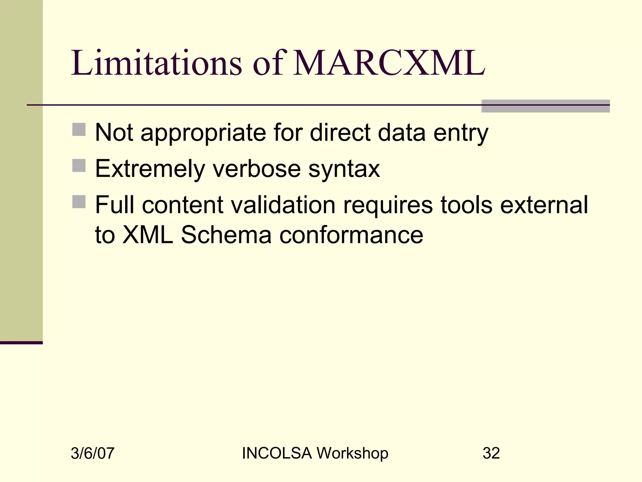 3/6/07 INCOLSA Workshop 32
Limitations of MARCXML
 Not appropriate for direct data entry
 Extremely verbose syntax
 Full content validation requires tools external
to XML Schema conformance
 