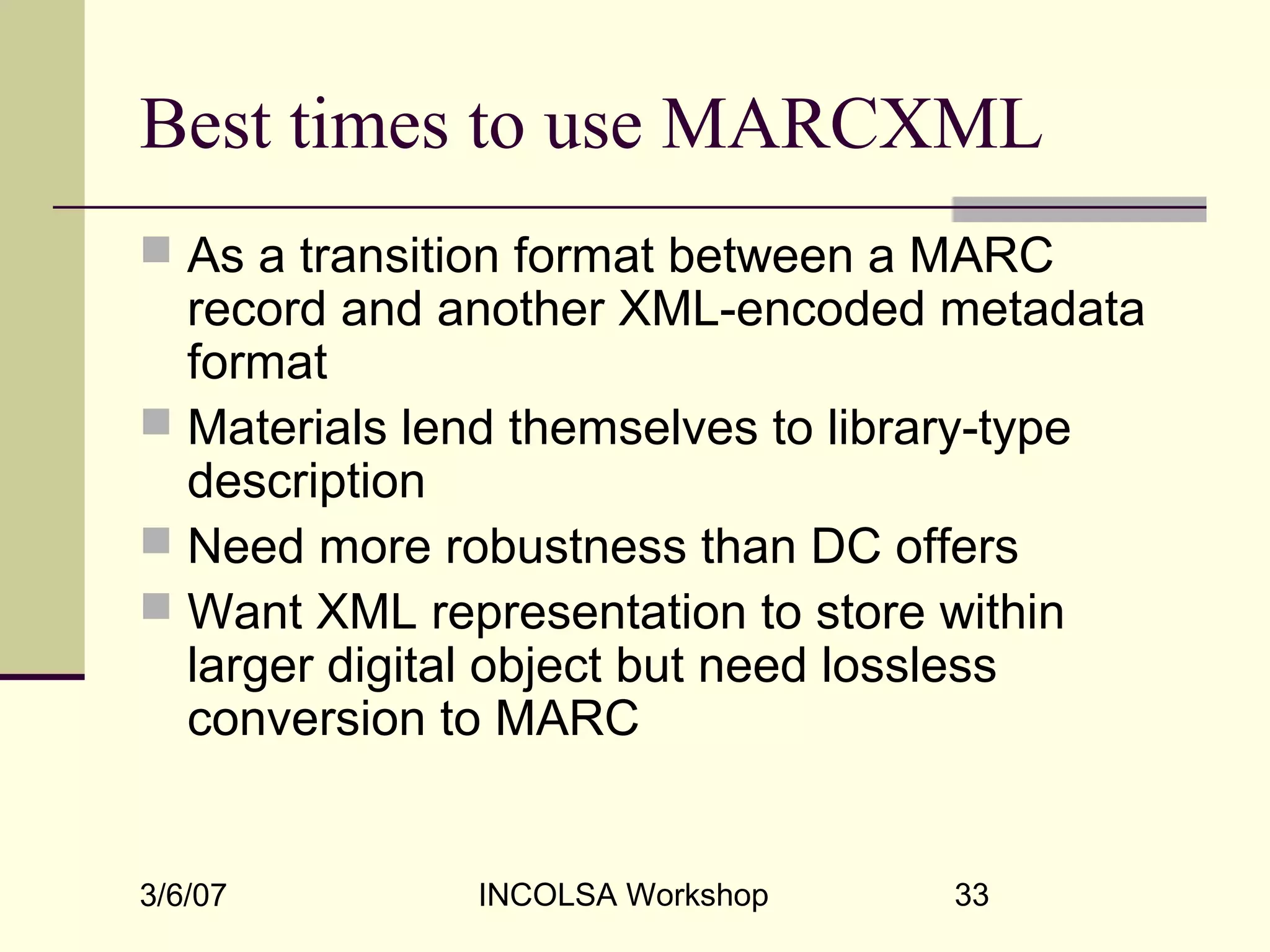 3/6/07 INCOLSA Workshop 33
Best times to use MARCXML
 As a transition format between a MARC
record and another XML-encoded metadata
format
 Materials lend themselves to library-type
description
 Need more robustness than DC offers
 Want XML representation to store within
larger digital object but need lossless
conversion to MARC
 