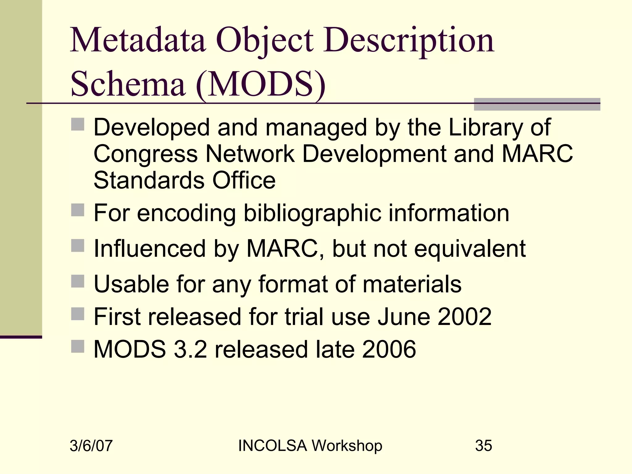 3/6/07 INCOLSA Workshop 35
Metadata Object Description
Schema (MODS)
 Developed and managed by the Library of
Congress Network Development and MARC
Standards Office
 For encoding bibliographic information
 Influenced by MARC, but not equivalent
 Usable for any format of materials
 First released for trial use June 2002
 MODS 3.2 released late 2006
 