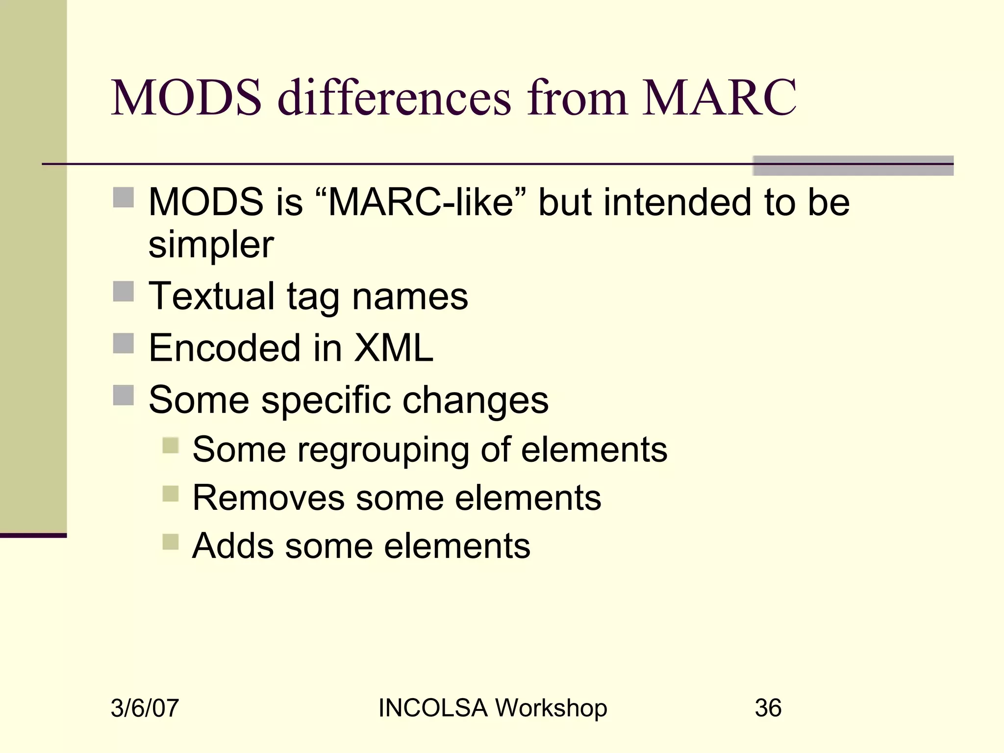 3/6/07 INCOLSA Workshop 36
MODS differences from MARC
 MODS is “MARC-like” but intended to be
simpler
 Textual tag names
 Encoded in XML
 Some specific changes
 Some regrouping of elements
 Removes some elements
 Adds some elements
 