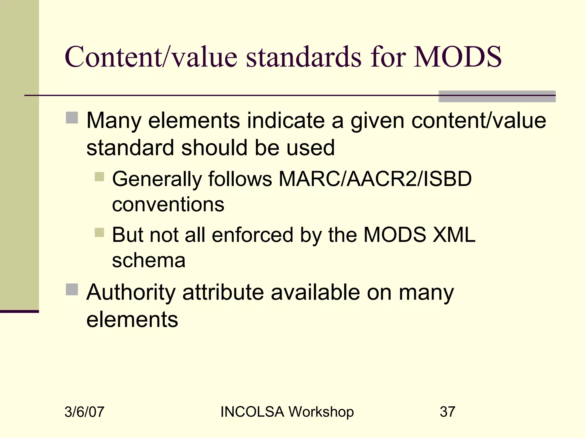 3/6/07 INCOLSA Workshop 37
Content/value standards for MODS
 Many elements indicate a given content/value
standard should be used
 Generally follows MARC/AACR2/ISBD
conventions
 But not all enforced by the MODS XML
schema
 Authority attribute available on many
elements
 