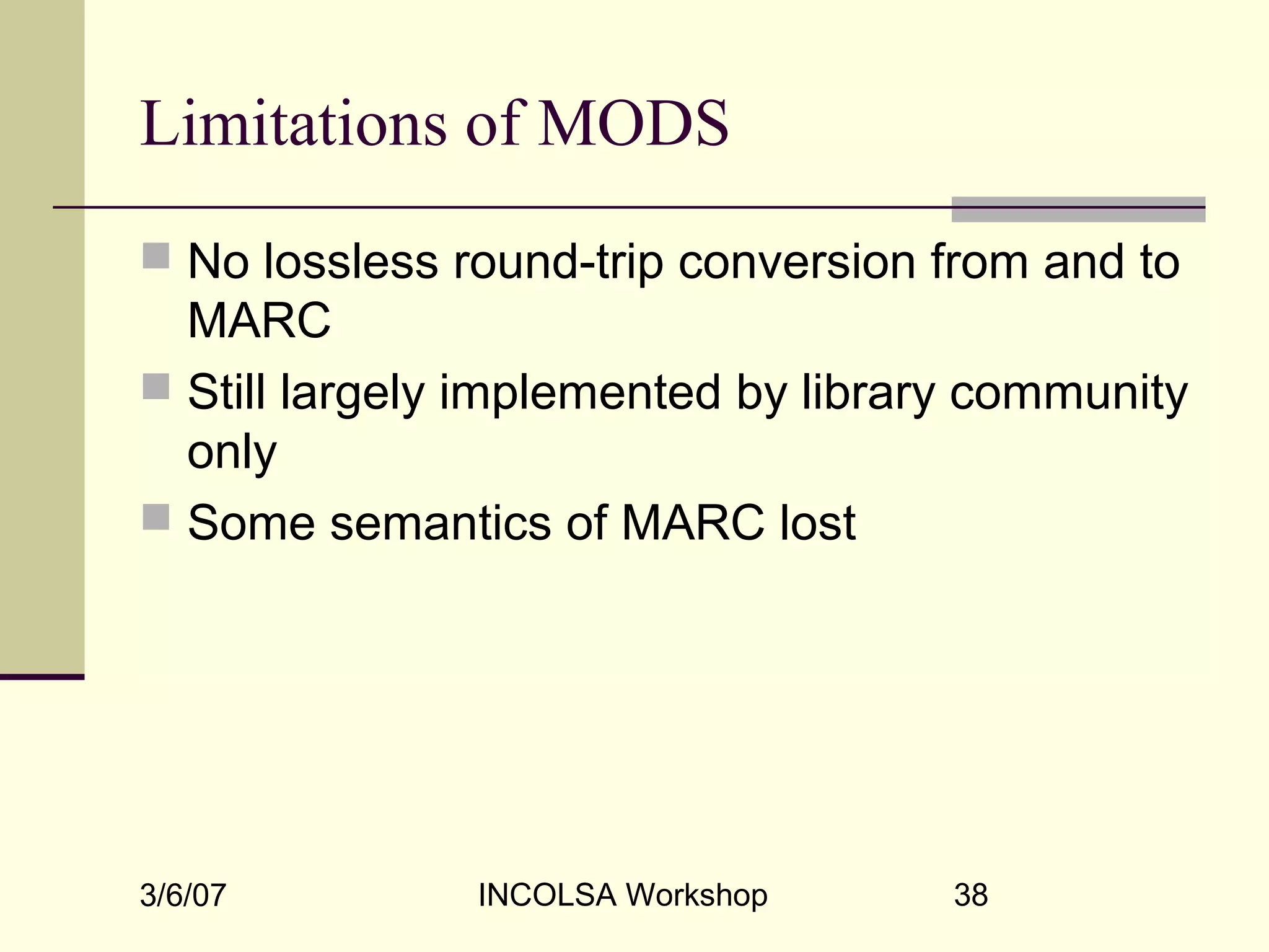 3/6/07 INCOLSA Workshop 38
Limitations of MODS
 No lossless round-trip conversion from and to
MARC
 Still largely implemented by library community
only
 Some semantics of MARC lost
 
