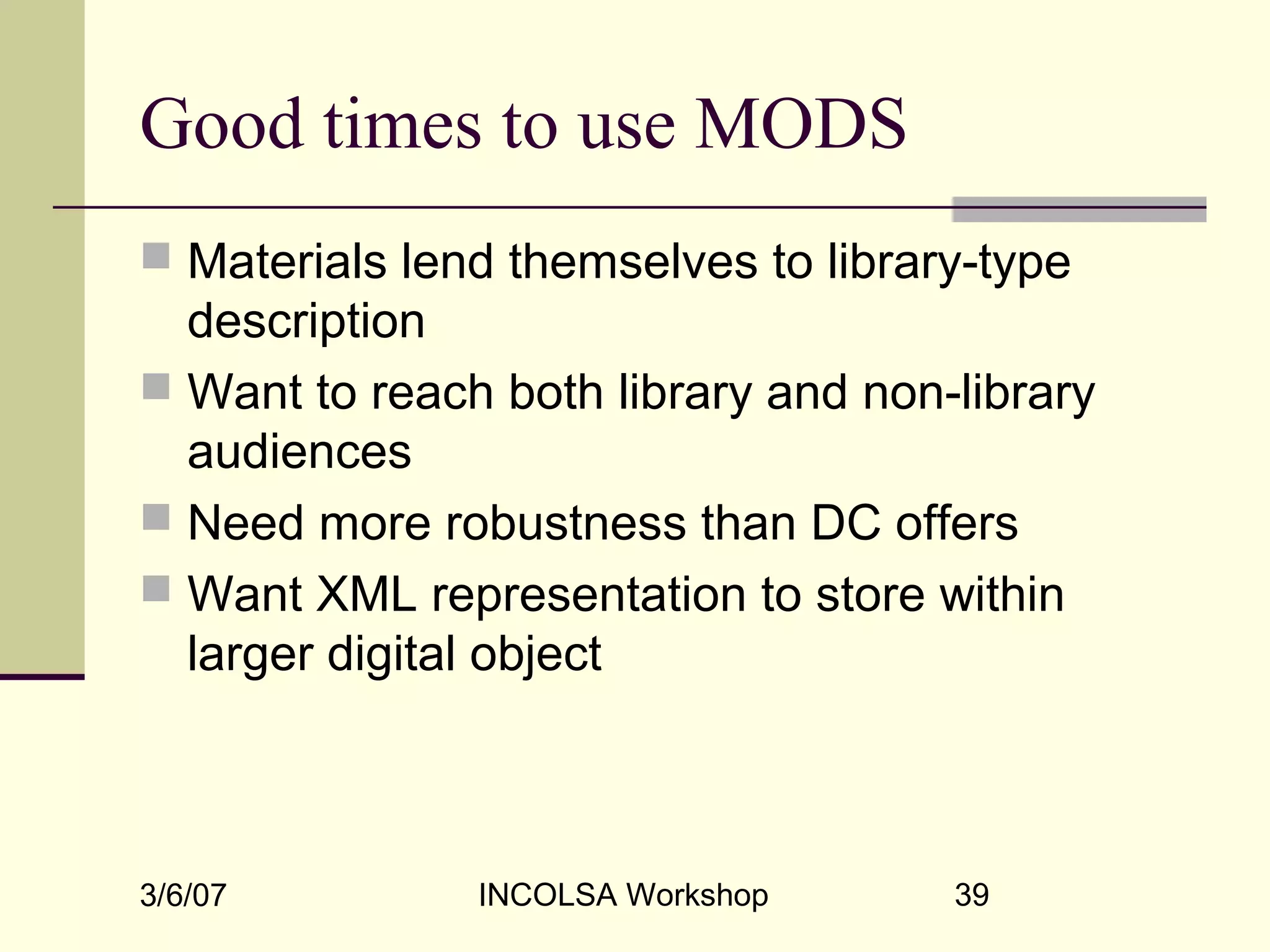 3/6/07 INCOLSA Workshop 39
Good times to use MODS
 Materials lend themselves to library-type
description
 Want to reach both library and non-library
audiences
 Need more robustness than DC offers
 Want XML representation to store within
larger digital object
 