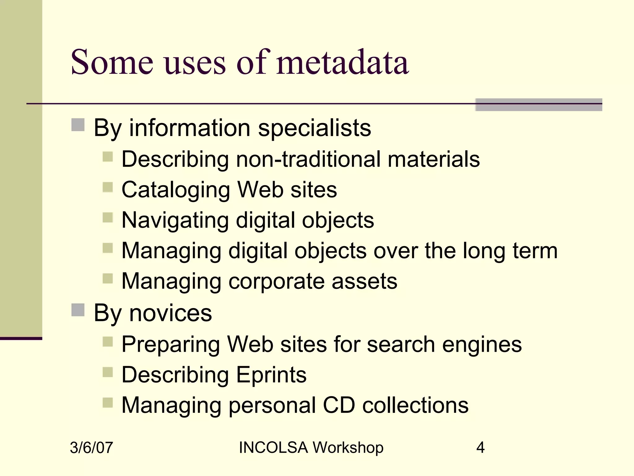 3/6/07 INCOLSA Workshop 4
Some uses of metadata
 By information specialists
 Describing non-traditional materials
 Cataloging Web sites
 Navigating digital objects
 Managing digital objects over the long term
 Managing corporate assets
 By novices
 Preparing Web sites for search engines
 Describing Eprints
 Managing personal CD collections
 