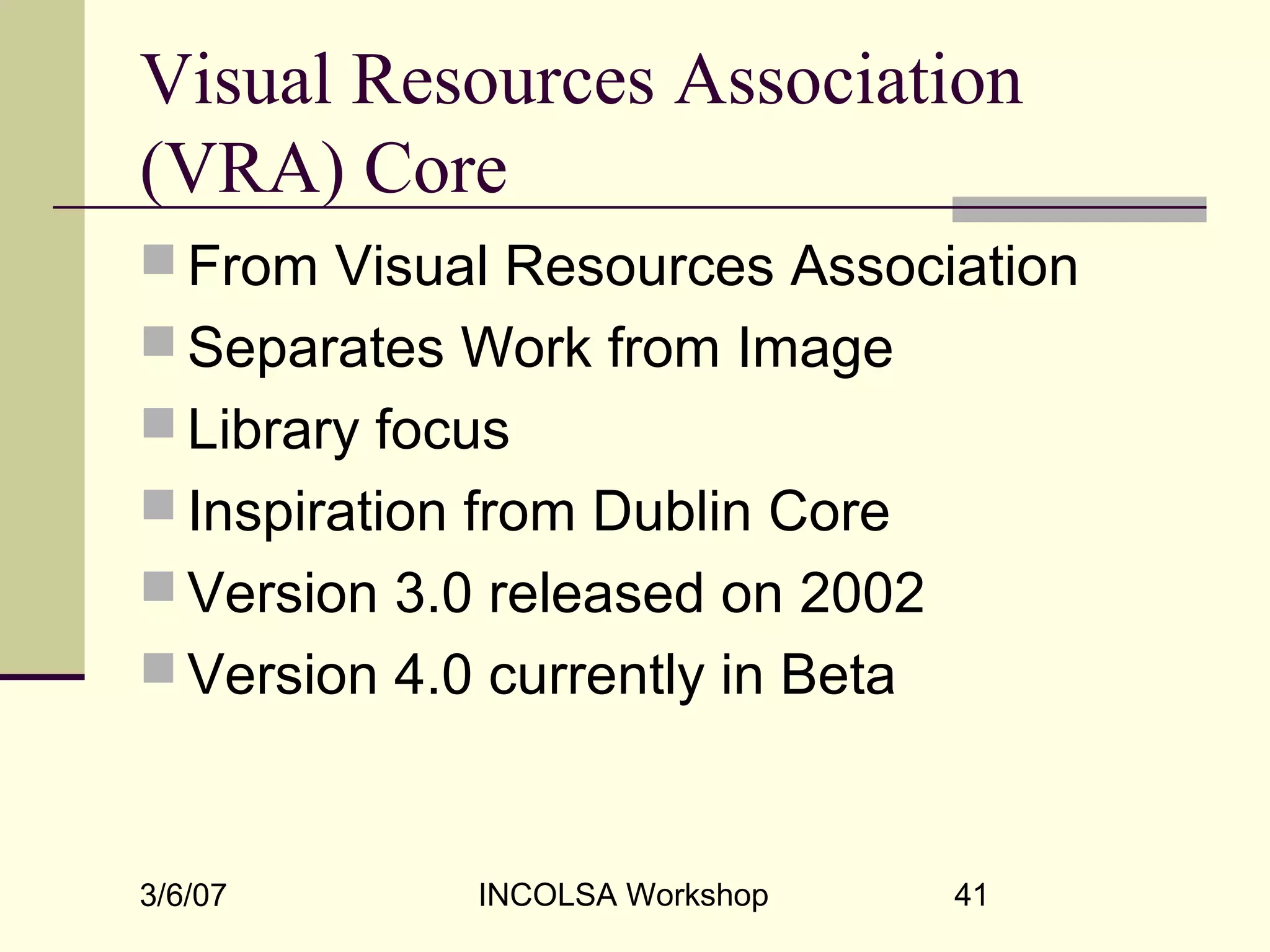 3/6/07 INCOLSA Workshop 41
Visual Resources Association
(VRA) Core
 From Visual Resources Association
 Separates Work from Image
 Library focus
 Inspiration from Dublin Core
 Version 3.0 released on 2002
 Version 4.0 currently in Beta
 