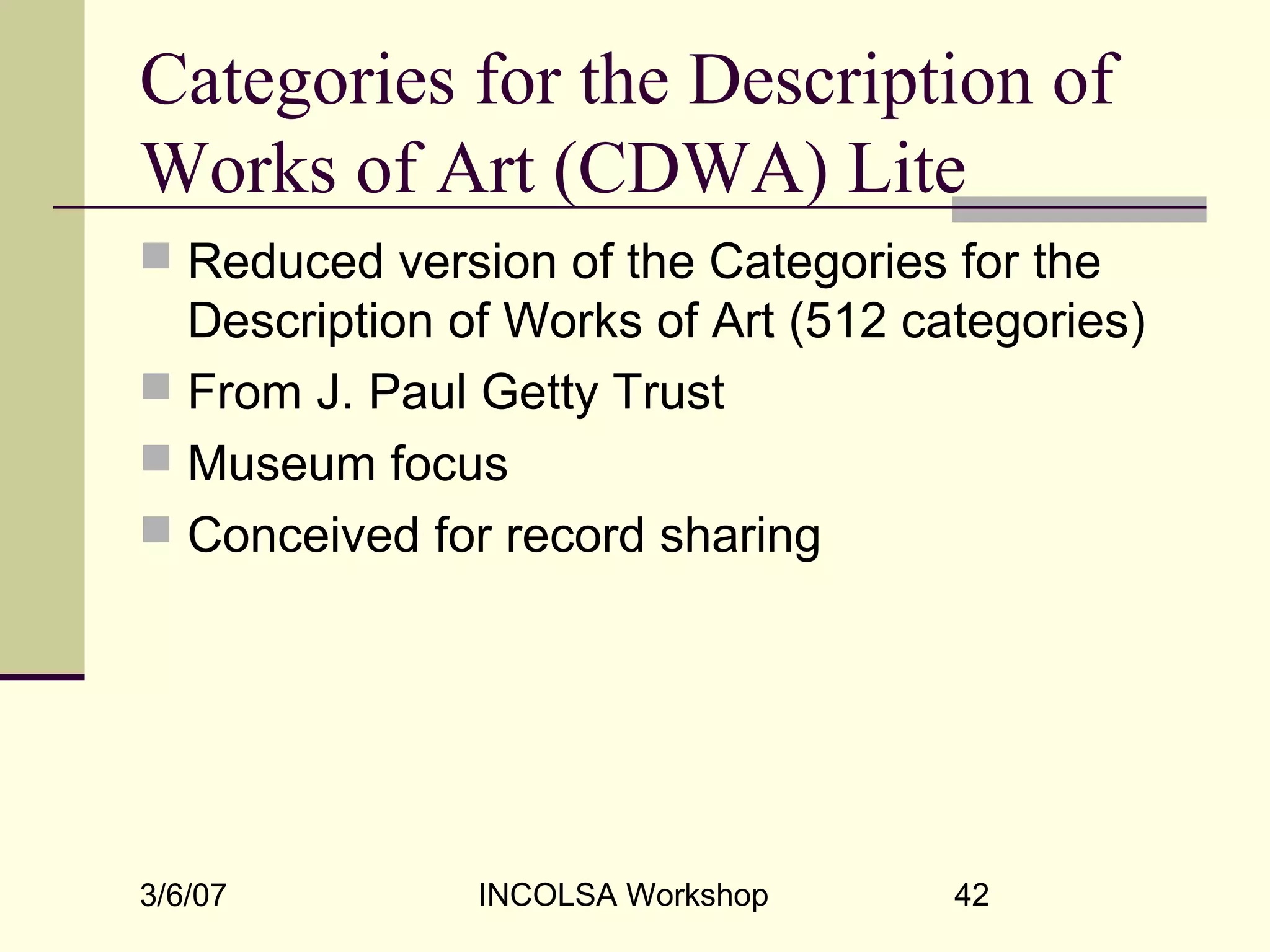 3/6/07 INCOLSA Workshop 42
Categories for the Description of
Works of Art (CDWA) Lite
 Reduced version of the Categories for the
Description of Works of Art (512 categories)
 From J. Paul Getty Trust
 Museum focus
 Conceived for record sharing
 