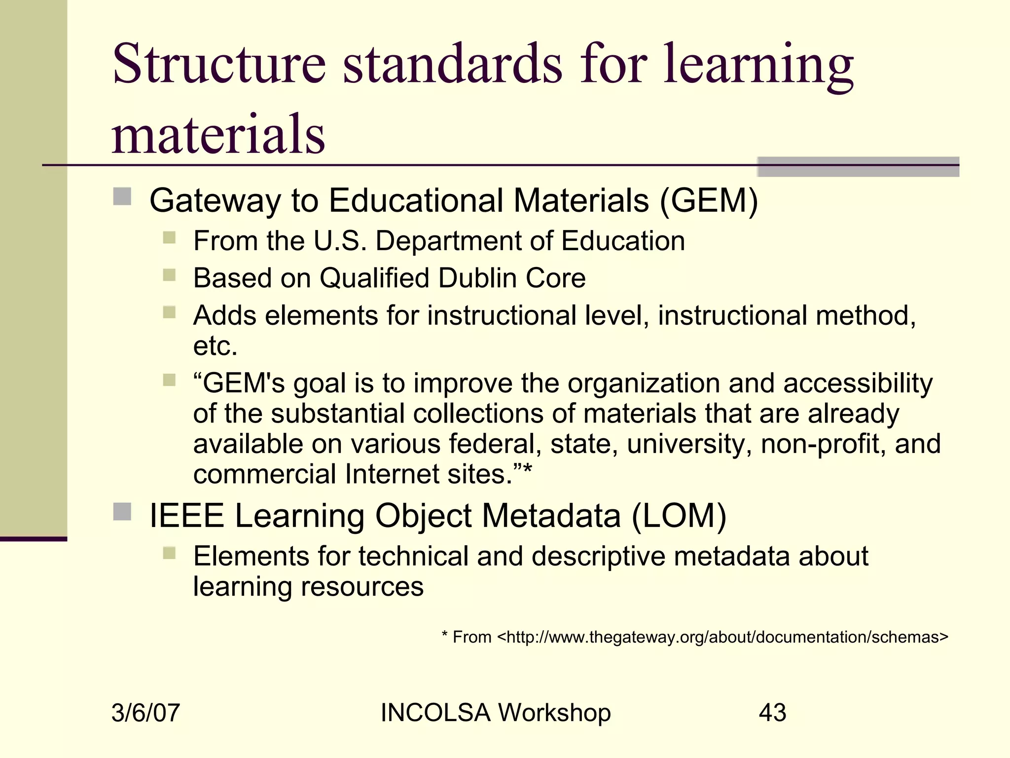 3/6/07 INCOLSA Workshop 43
Structure standards for learning
materials
 Gateway to Educational Materials (GEM)
 From the U.S. Department of Education
 Based on Qualified Dublin Core
 Adds elements for instructional level, instructional method,
etc.
 “GEM's goal is to improve the organization and accessibility
of the substantial collections of materials that are already
available on various federal, state, university, non-profit, and
commercial Internet sites.”*
 IEEE Learning Object Metadata (LOM)
 Elements for technical and descriptive metadata about
learning resources
* From <http://www.thegateway.org/about/documentation/schemas>
 