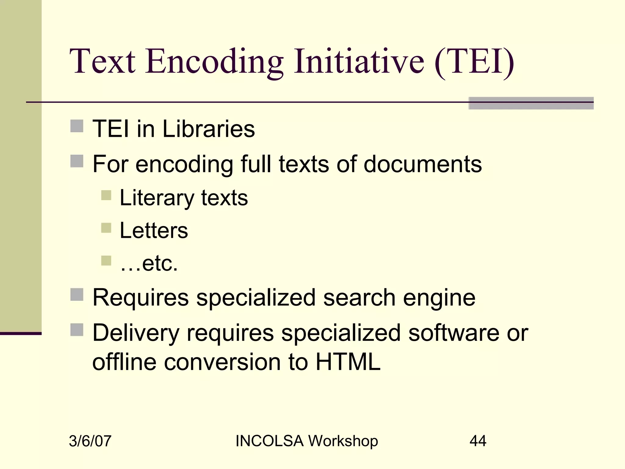 3/6/07 INCOLSA Workshop 44
Text Encoding Initiative (TEI)
 TEI in Libraries
 For encoding full texts of documents
 Literary texts
 Letters
 …etc.
 Requires specialized search engine
 Delivery requires specialized software or
offline conversion to HTML
 