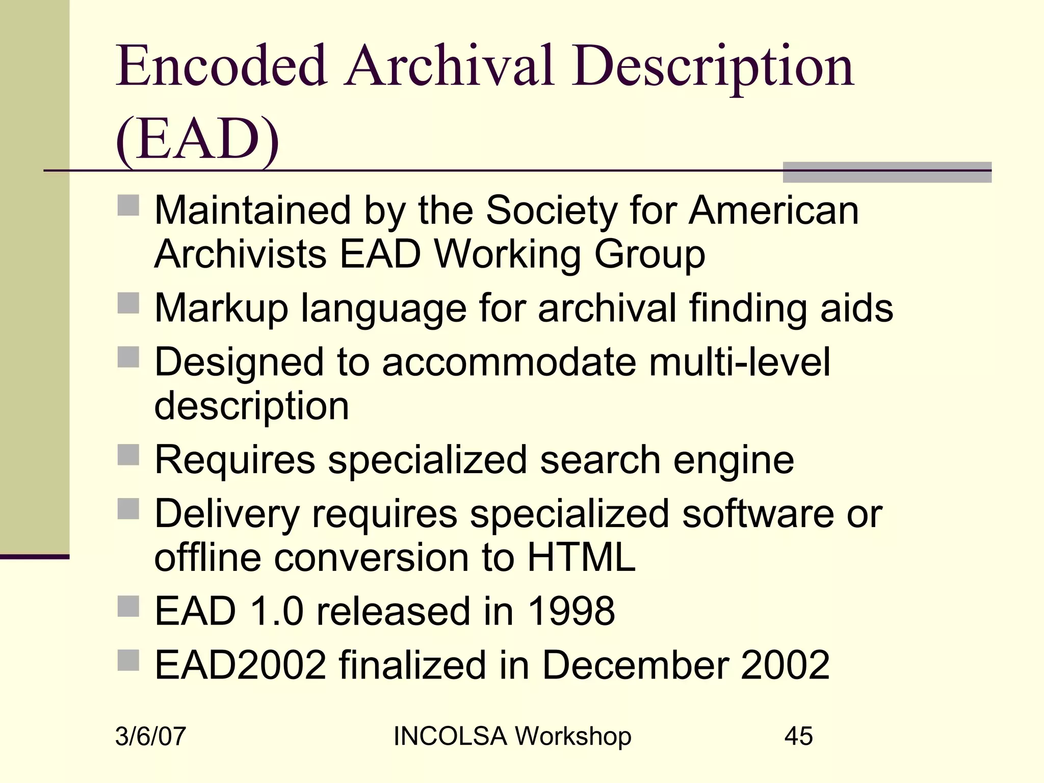 3/6/07 INCOLSA Workshop 45
Encoded Archival Description
(EAD)
 Maintained by the Society for American
Archivists EAD Working Group
 Markup language for archival finding aids
 Designed to accommodate multi-level
description
 Requires specialized search engine
 Delivery requires specialized software or
offline conversion to HTML
 EAD 1.0 released in 1998
 EAD2002 finalized in December 2002
 