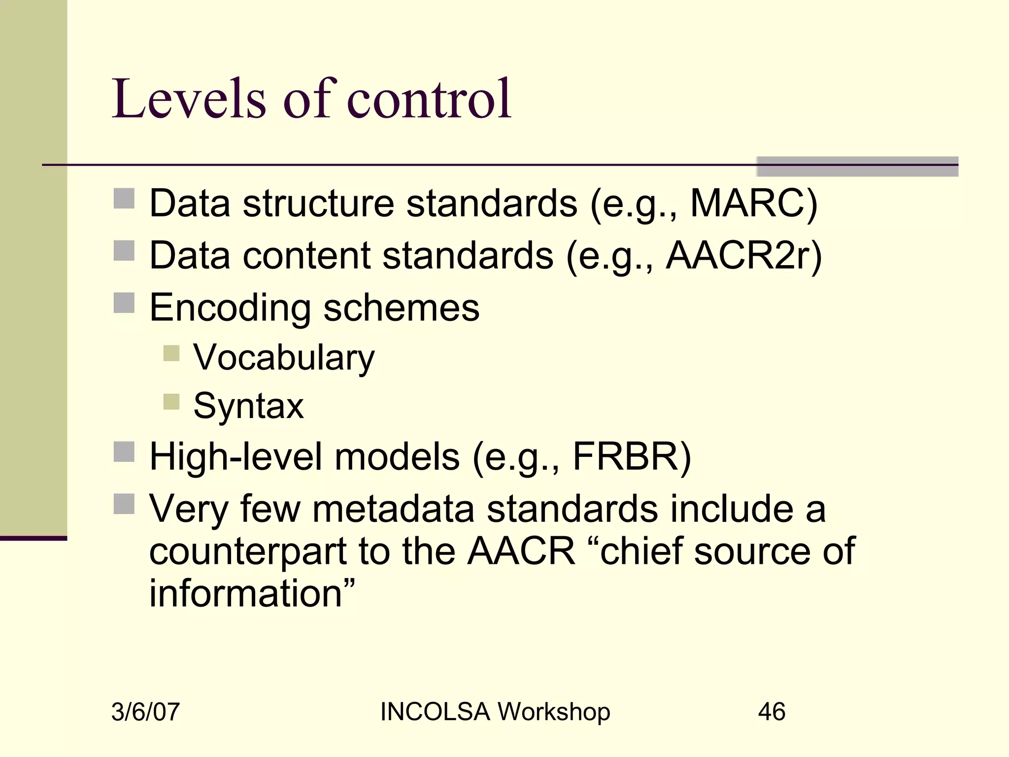 3/6/07 INCOLSA Workshop 46
Levels of control
 Data structure standards (e.g., MARC)
 Data content standards (e.g., AACR2r)
 Encoding schemes
 Vocabulary
 Syntax
 High-level models (e.g., FRBR)
 Very few metadata standards include a
counterpart to the AACR “chief source of
information”
 