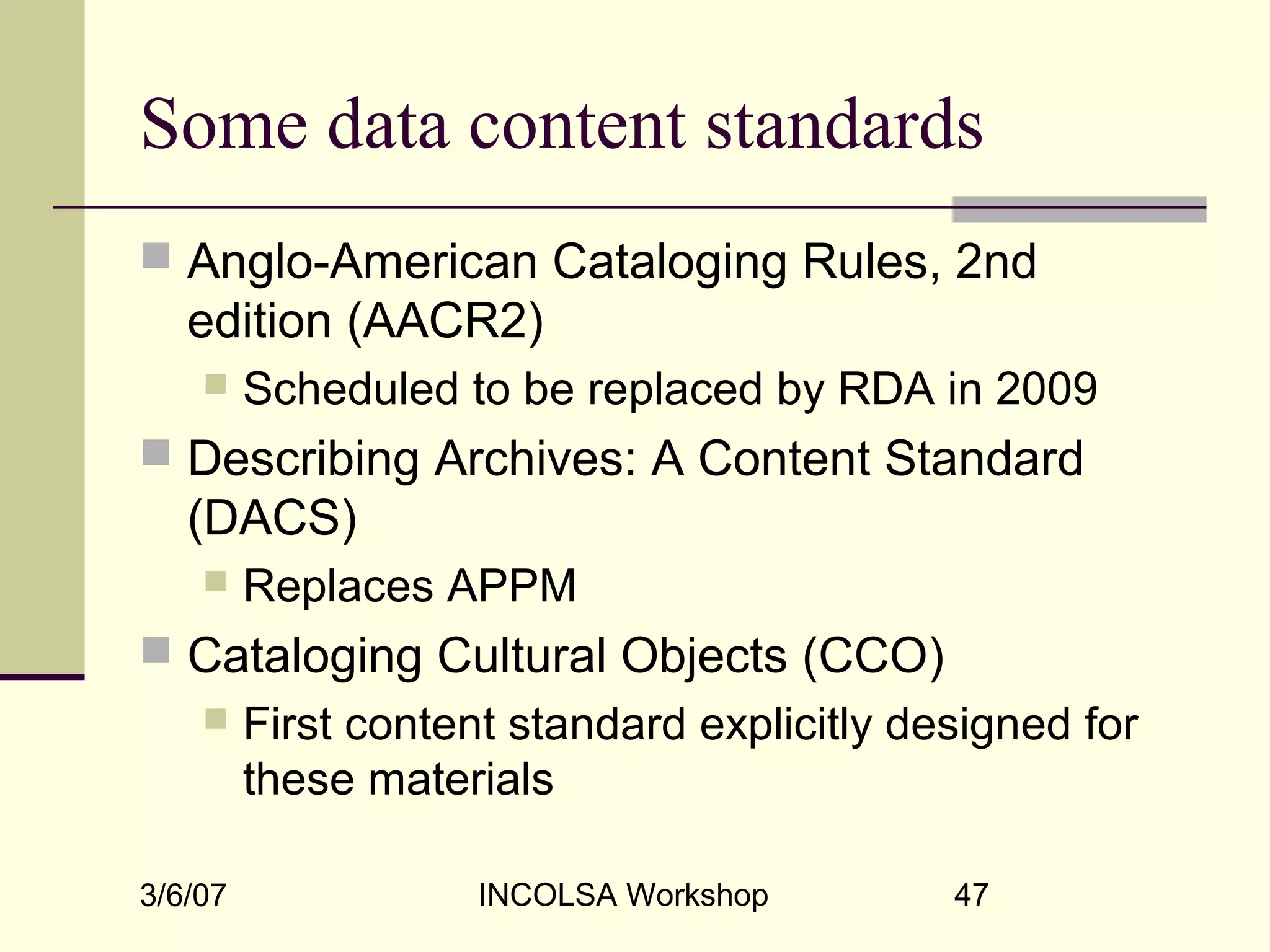 3/6/07 INCOLSA Workshop 47
Some data content standards
 Anglo-American Cataloging Rules, 2nd
edition (AACR2)
 Scheduled to be replaced by RDA in 2009
 Describing Archives: A Content Standard
(DACS)
 Replaces APPM
 Cataloging Cultural Objects (CCO)
 First content standard explicitly designed for
these materials
 