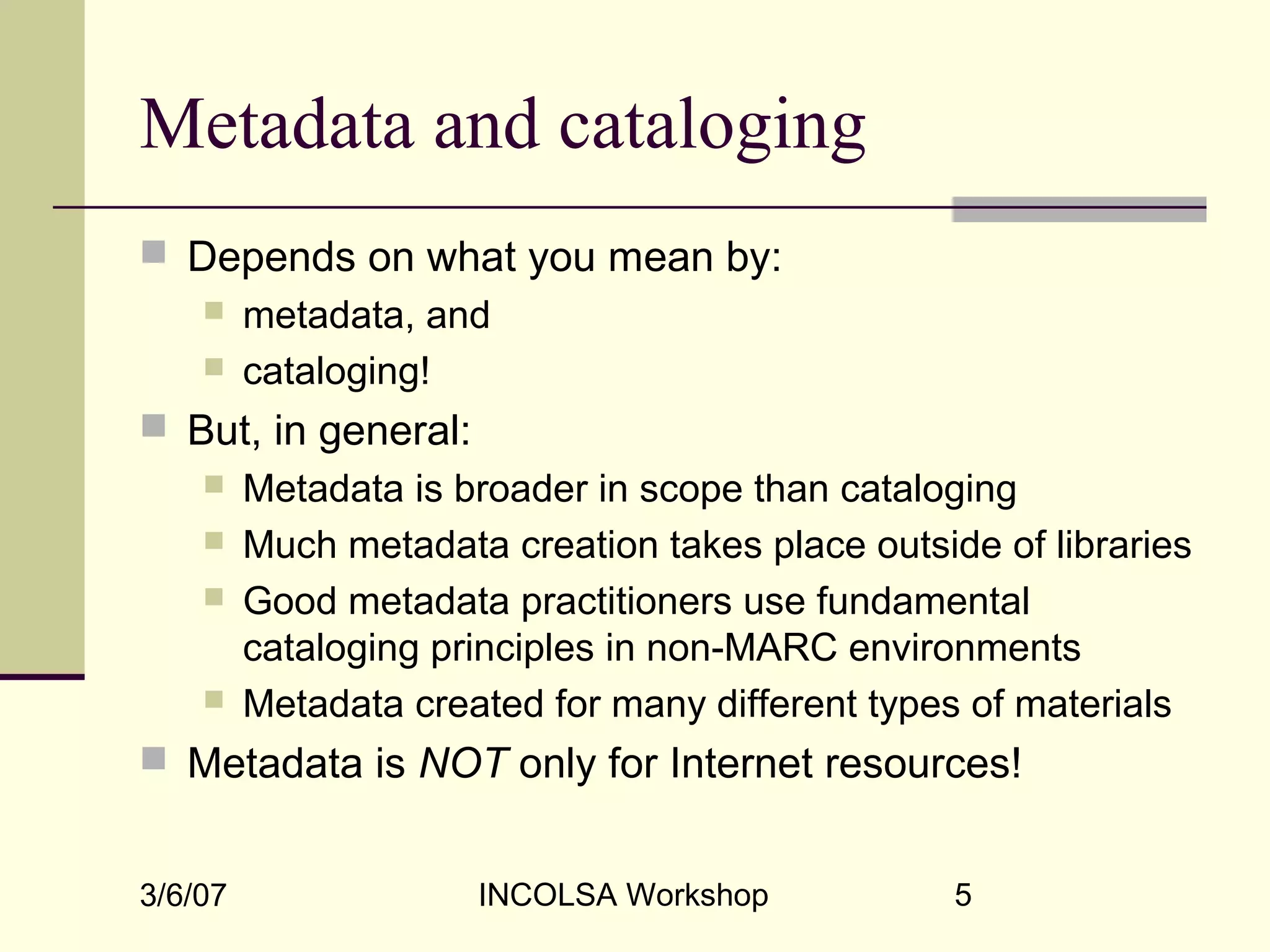 3/6/07 INCOLSA Workshop 5
Metadata and cataloging
 Depends on what you mean by:
 metadata, and
 cataloging!
 But, in general:
 Metadata is broader in scope than cataloging
 Much metadata creation takes place outside of libraries
 Good metadata practitioners use fundamental
cataloging principles in non-MARC environments
 Metadata created for many different types of materials
 Metadata is NOT only for Internet resources!
 