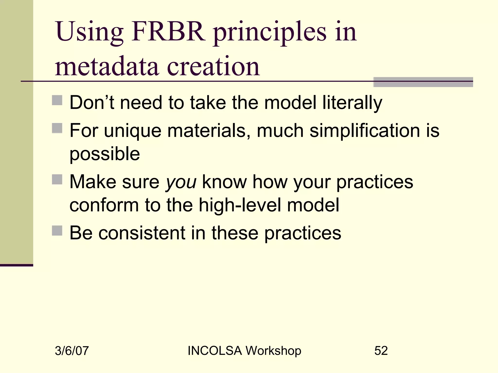 3/6/07 INCOLSA Workshop 52
Using FRBR principles in
metadata creation
 Don’t need to take the model literally
 For unique materials, much simplification is
possible
 Make sure you know how your practices
conform to the high-level model
 Be consistent in these practices
 