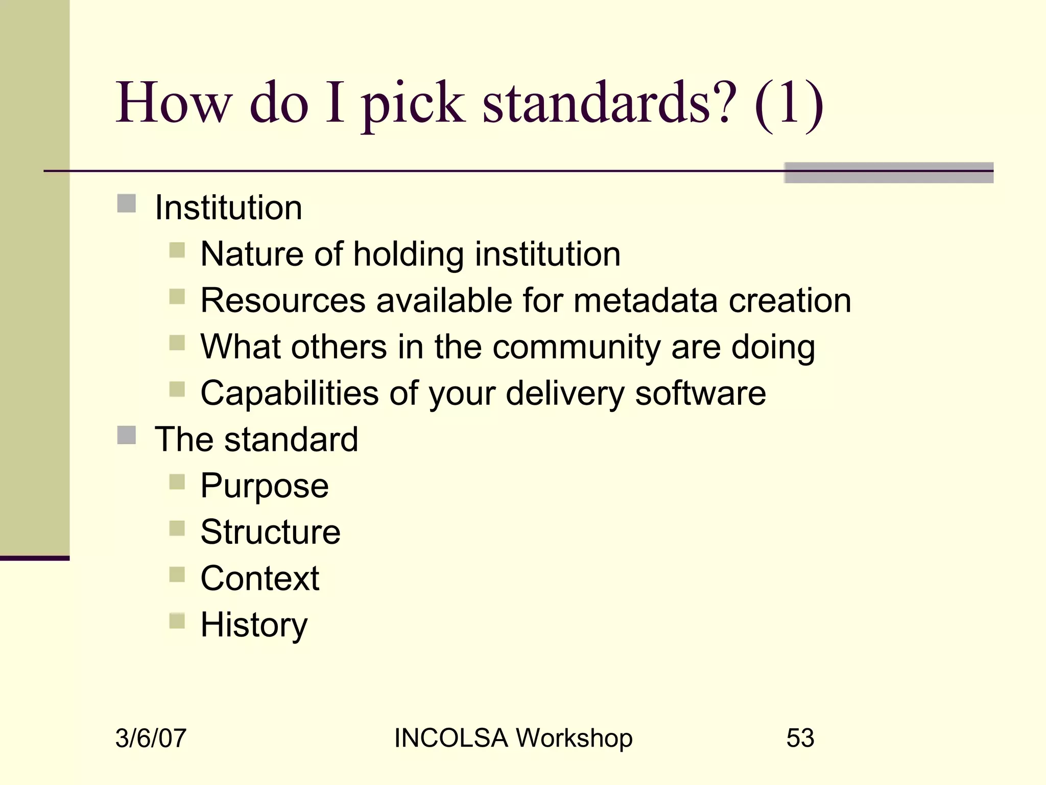3/6/07 INCOLSA Workshop 53
How do I pick standards? (1)
 Institution
 Nature of holding institution
 Resources available for metadata creation
 What others in the community are doing
 Capabilities of your delivery software
 The standard
 Purpose
 Structure
 Context
 History
 