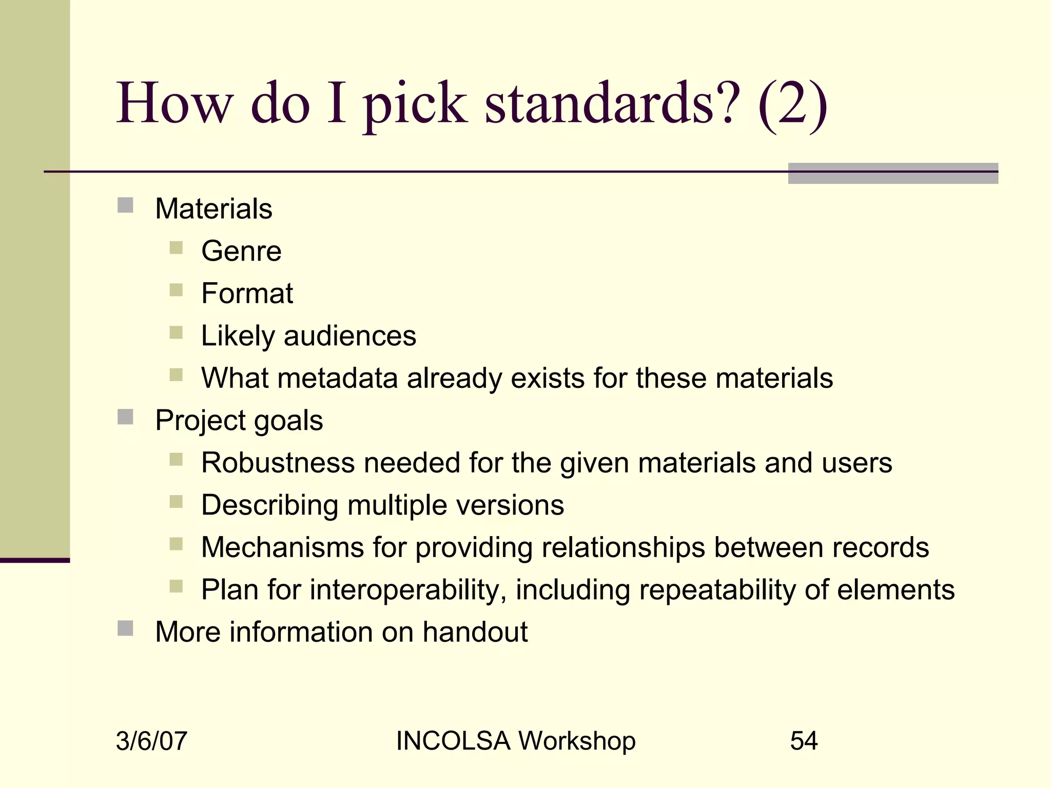 3/6/07 INCOLSA Workshop 54
How do I pick standards? (2)
 Materials
 Genre
 Format
 Likely audiences
 What metadata already exists for these materials
 Project goals
 Robustness needed for the given materials and users
 Describing multiple versions
 Mechanisms for providing relationships between records
 Plan for interoperability, including repeatability of elements
 More information on handout
 