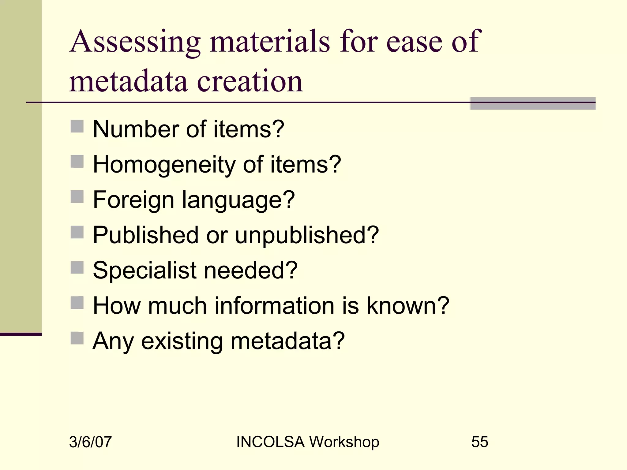 3/6/07 INCOLSA Workshop 55
Assessing materials for ease of
metadata creation
 Number of items?
 Homogeneity of items?
 Foreign language?
 Published or unpublished?
 Specialist needed?
 How much information is known?
 Any existing metadata?
 