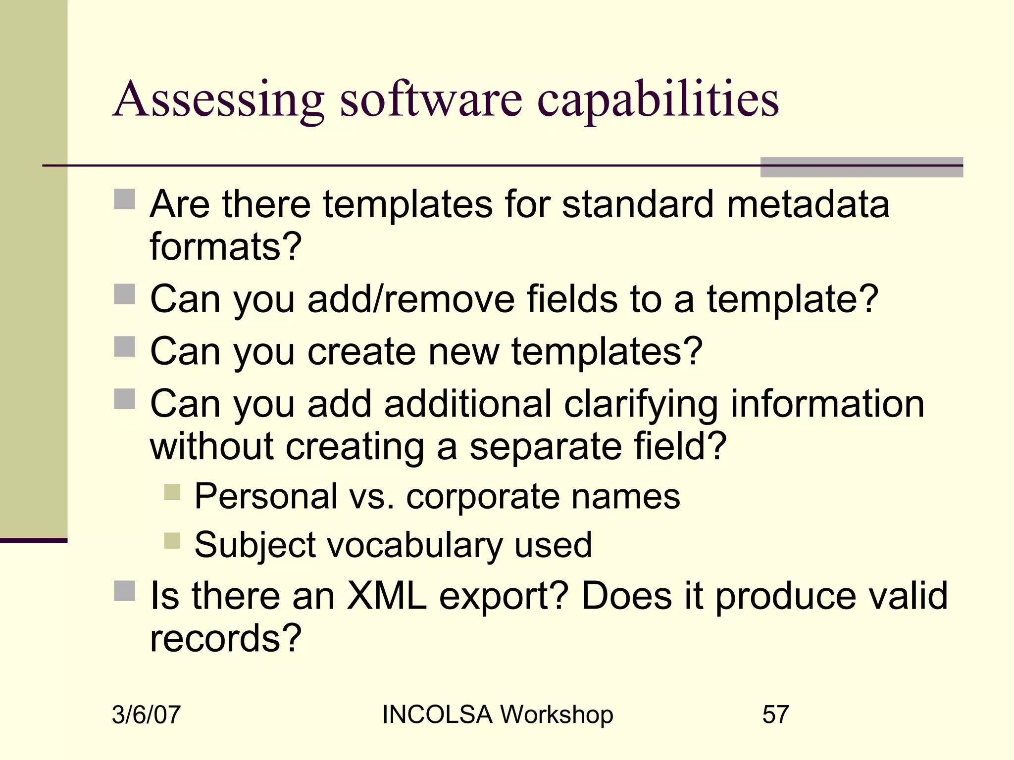 3/6/07 INCOLSA Workshop 57
Assessing software capabilities
 Are there templates for standard metadata
formats?
 Can you add/remove fields to a template?
 Can you create new templates?
 Can you add additional clarifying information
without creating a separate field?
 Personal vs. corporate names
 Subject vocabulary used
 Is there an XML export? Does it produce valid
records?
 