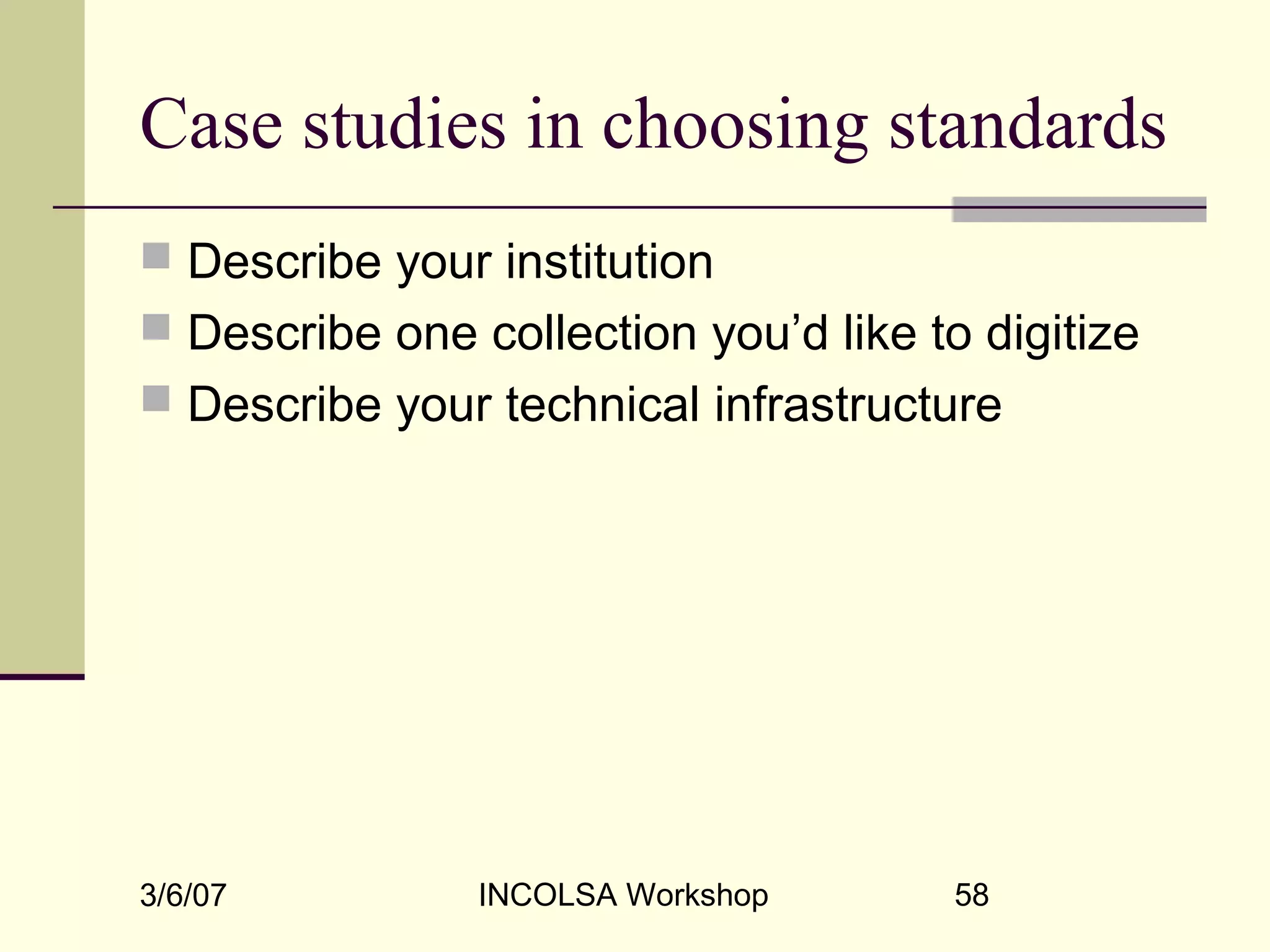 3/6/07 INCOLSA Workshop 58
Case studies in choosing standards
 Describe your institution
 Describe one collection you’d like to digitize
 Describe your technical infrastructure
 