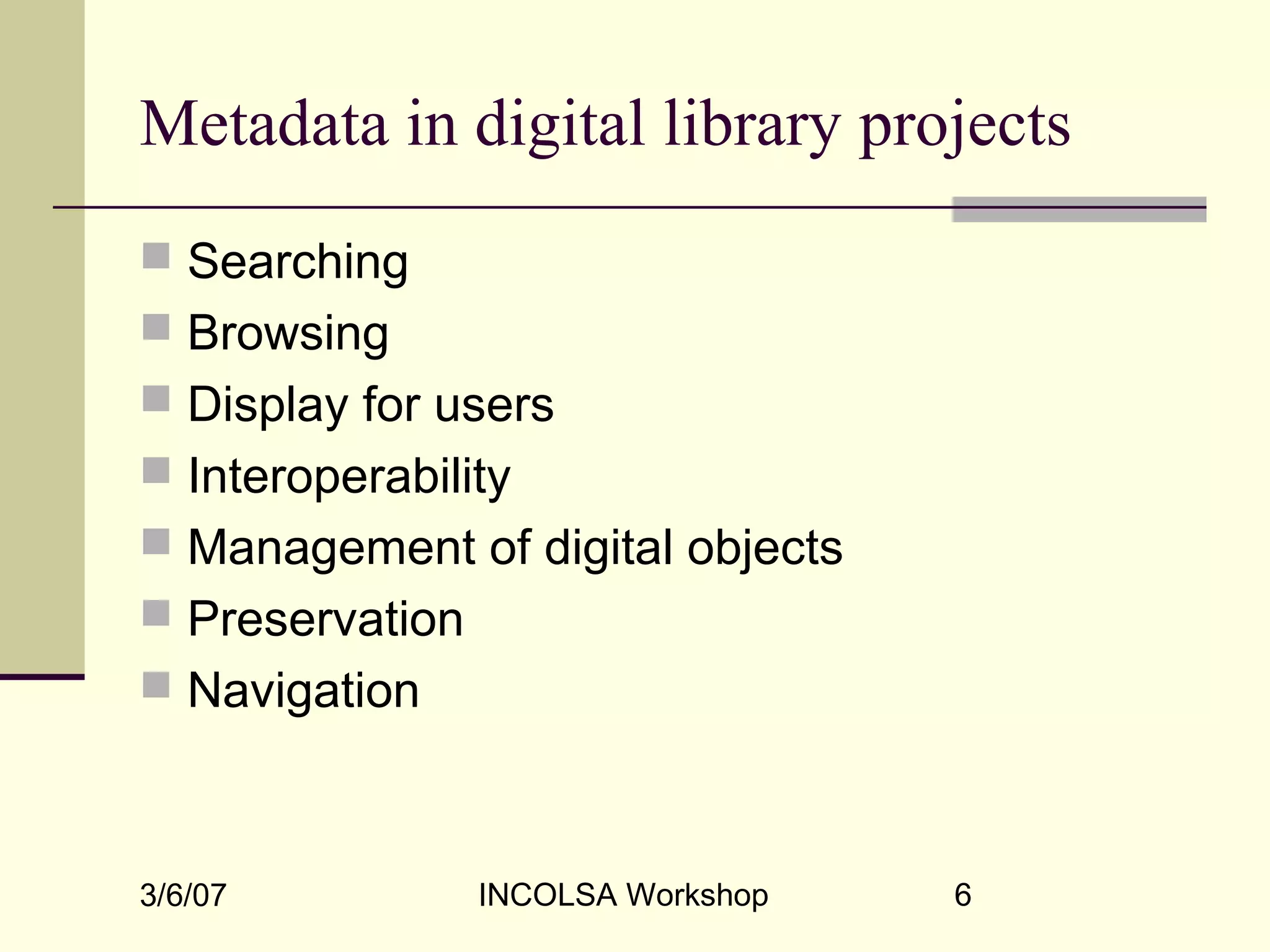 3/6/07 INCOLSA Workshop 6
Metadata in digital library projects
 Searching
 Browsing
 Display for users
 Interoperability
 Management of digital objects
 Preservation
 Navigation
 