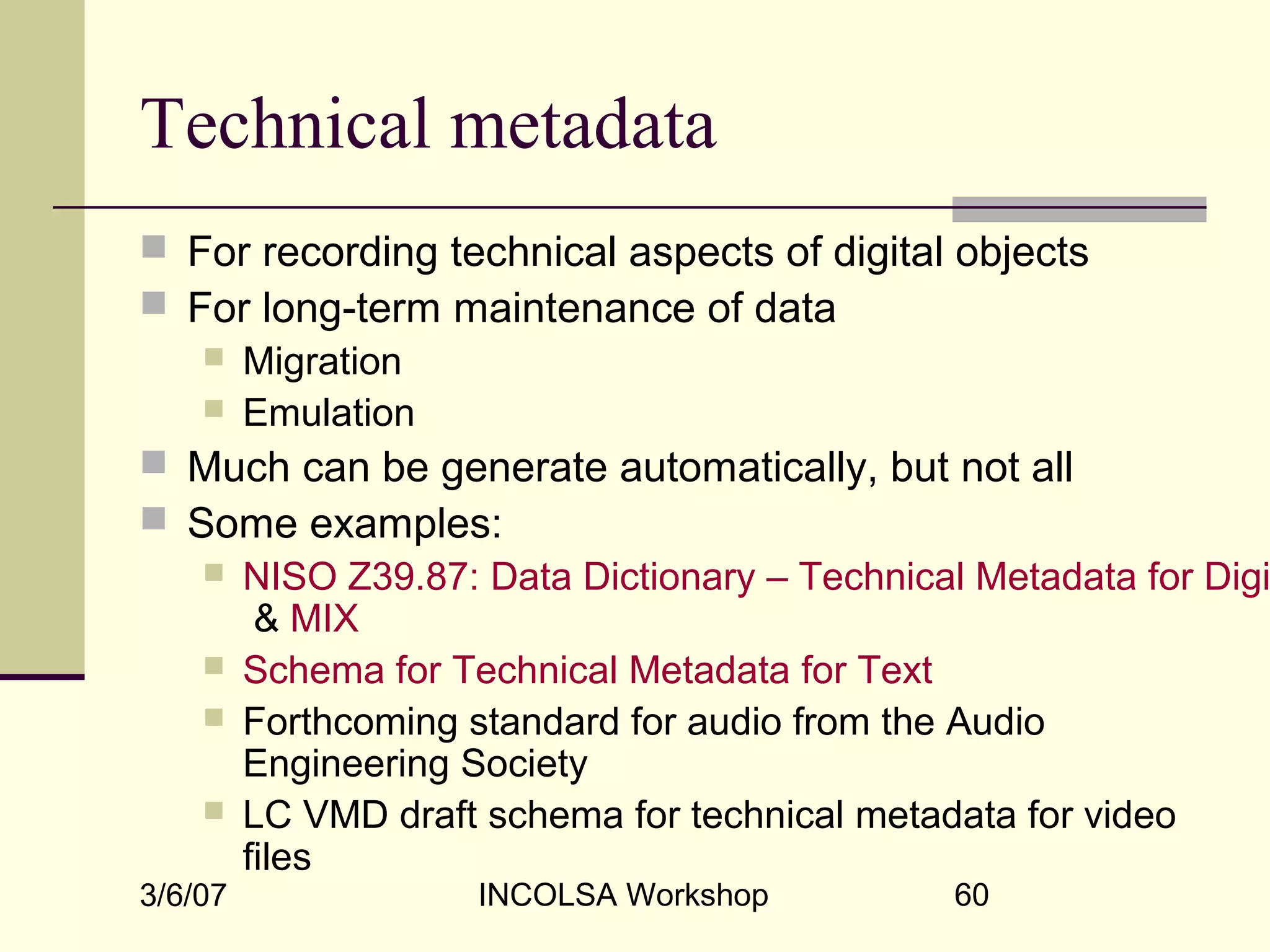 3/6/07 INCOLSA Workshop 60
Technical metadata
 For recording technical aspects of digital objects
 For long-term maintenance of data
 Migration
 Emulation
 Much can be generate automatically, but not all
 Some examples:
 NISO Z39.87: Data Dictionary – Technical Metadata for Digi
& MIX
 Schema for Technical Metadata for Text
 Forthcoming standard for audio from the Audio
Engineering Society
 LC VMD draft schema for technical metadata for video
files
 