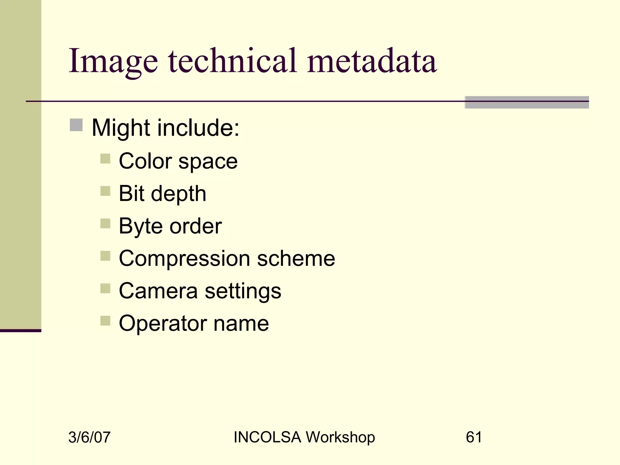 3/6/07 INCOLSA Workshop 61
Image technical metadata
 Might include:
 Color space
 Bit depth
 Byte order
 Compression scheme
 Camera settings
 Operator name
 