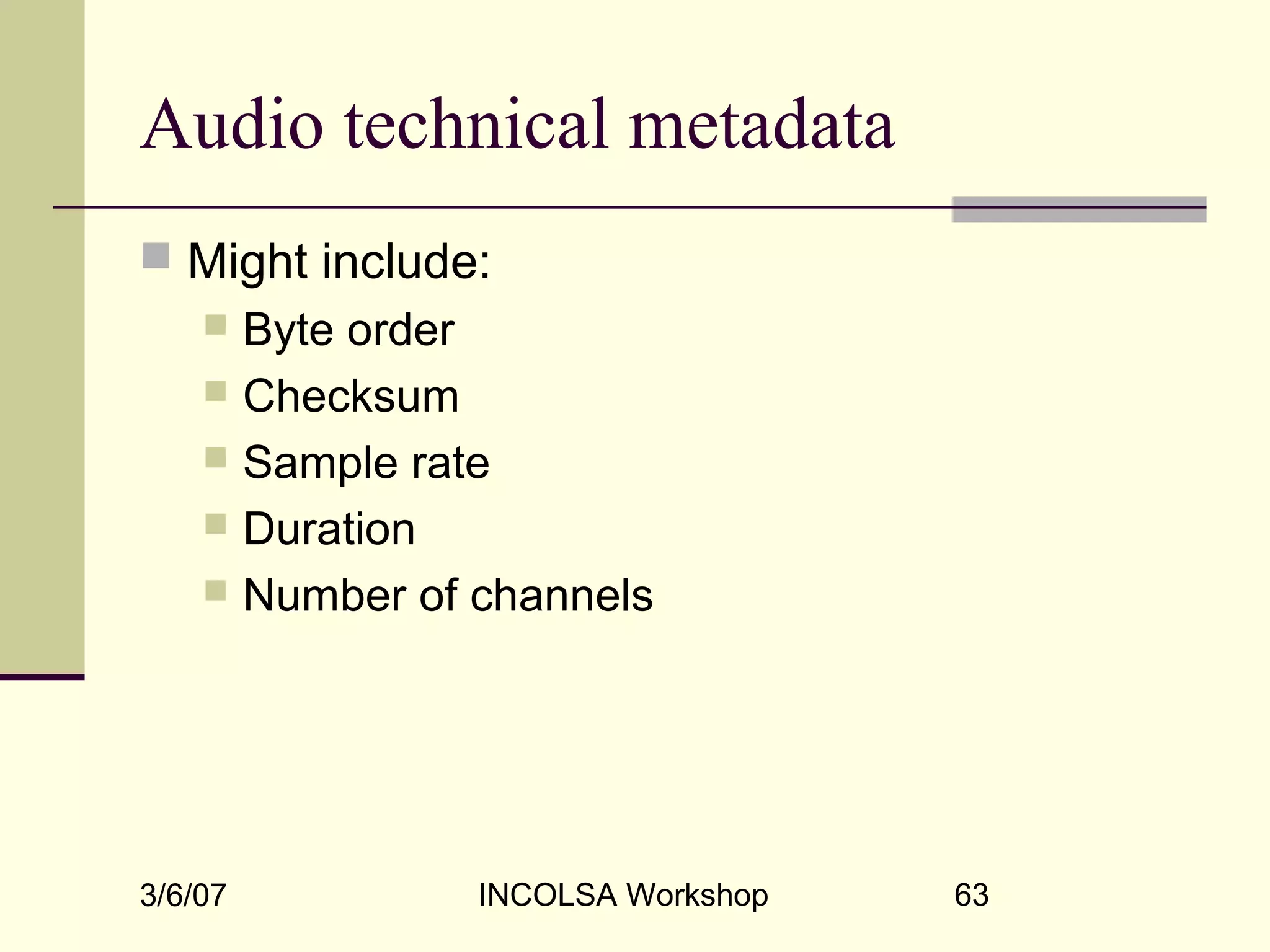 3/6/07 INCOLSA Workshop 63
Audio technical metadata
 Might include:
 Byte order
 Checksum
 Sample rate
 Duration
 Number of channels
 