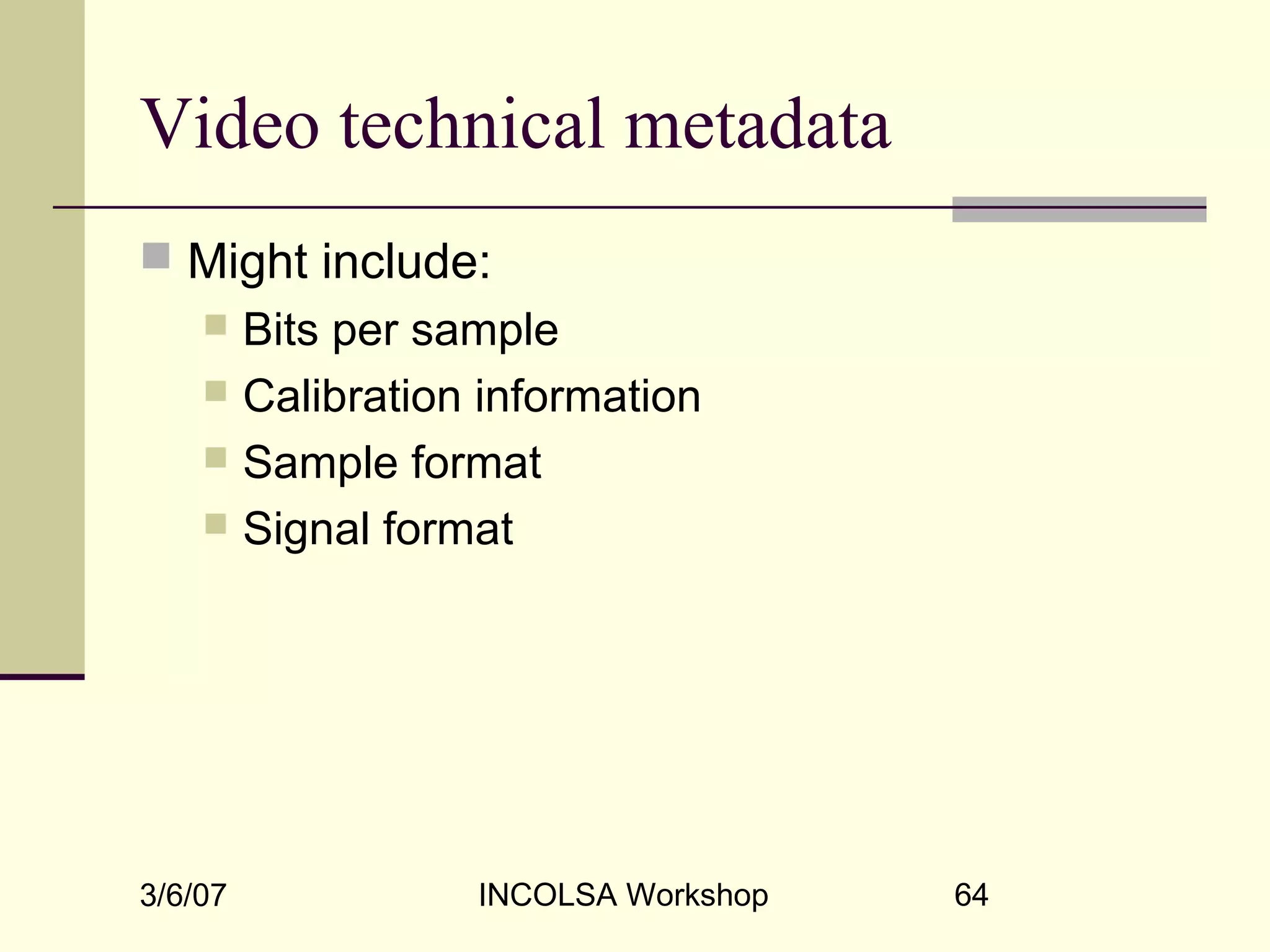 3/6/07 INCOLSA Workshop 64
Video technical metadata
 Might include:
 Bits per sample
 Calibration information
 Sample format
 Signal format
 