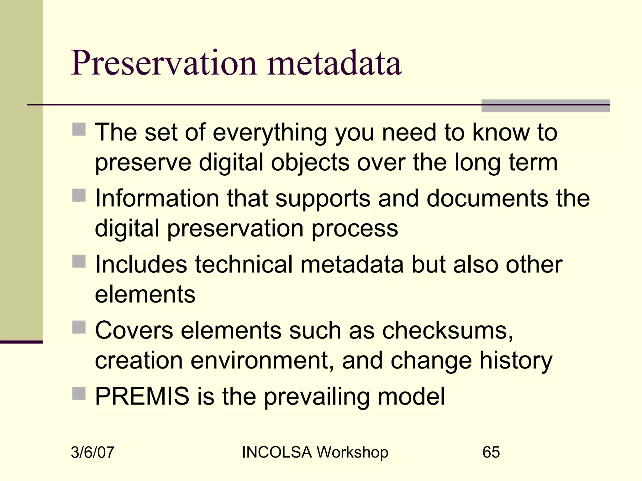 3/6/07 INCOLSA Workshop 65
Preservation metadata
 The set of everything you need to know to
preserve digital objects over the long term
 Information that supports and documents the
digital preservation process
 Includes technical metadata but also other
elements
 Covers elements such as checksums,
creation environment, and change history
 PREMIS is the prevailing model
 