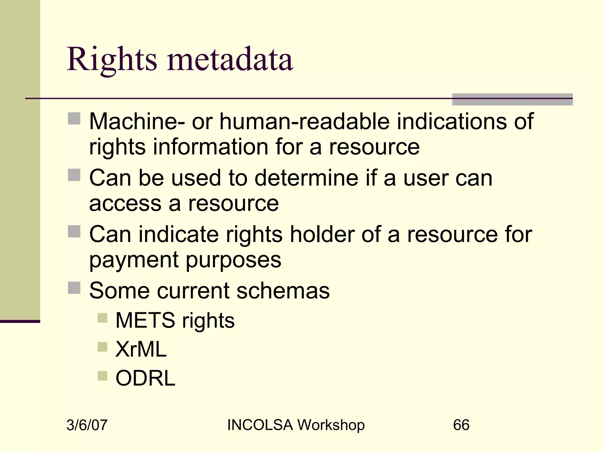 3/6/07 INCOLSA Workshop 66
Rights metadata
 Machine- or human-readable indications of
rights information for a resource
 Can be used to determine if a user can
access a resource
 Can indicate rights holder of a resource for
payment purposes
 Some current schemas
 METS rights
 XrML
 ODRL
 